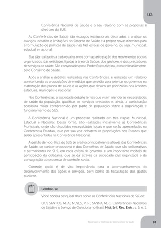 U2
69Bases legais e históricas do Sistema Único de Saúde
Conferência Nacional de Saúde e o seu relatório com as propostas e
diretrizes do SUS.
As Conferências de Saúde são espaços institucionais destinados a analisar os
avanços, desafios e limitações do Sistema de Saúde e a propor novas diretrizes para
a formulação de políticas de saúde nas três esferas de governo, ou seja, municipal,
estadual e nacional.
Elas são realizadas a cada quatro anos com a participação dos movimentos sociais
organizados, das entidades ligadas à área da Saúde, dos gestores e dos prestadores
de serviços de saúde. São convocadas pelo Poder Executivo ou, extraordinariamente,
pelo Conselho de Saúde.
Após a análise e debates realizados nas Conferências, é realizado um relatório
apresentando as proposições de medidas que servirão para orientar os governos na
elaboração dos planos de saúde e as ações que devam ser priorizadas nos âmbitos
estaduais, municipais e nacional.
Nas Conferências, a sociedade debate temas que visam atender às necessidades
de saúde da população, qualificar os serviços prestados e, ainda, a participação
possibilita maior compreensão por parte da população sobre a organização e
funcionamento do SUS.
A Conferência Nacional é um processo realizado em três etapas: Municipal,
Estadual e Nacional. Dessa forma, são realizadas inicialmente as Conferências
Municipais, onde são discutidas necessidades locais e que serão apresentadas na
Conferência Estadual, que por sua vez debatem as proposições nos Estados que
serão apresentadas na Conferência Nacional.
A gestão democrática do SUS se efetiva principalmente através das Conferências
de Saúde, de caráter propositivo e dos Conselhos de Saúde, que são deliberativos
e permanentes no SUS, em cada esfera de governo, é um importante modelo de
participação da cidadania, que se dá através da sociedade civil organizada e da
consagração do processo de controle social.
Controle social é de vital importância para o acompanhamento do
desenvolvimento das ações e serviços, bem como da fiscalização dos gastos
públicos.
Você poderá pesquisar mais sobre as Conferências Nacionais de Saúde:
DOS SANTOS, M. A.; NEVES, V. R.; SANNA, M. C. Conferências Nacionais
de Saúde e o Serviço de Ouvidoria no Brasil. Hist. Enf. Rev. Eletr., v. 5, n. 1,
Lembre-se
 