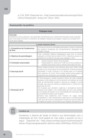 U2
70 Bases legais e históricas do Sistema Único de Saúde
Avançando na prática
Pratique mais
Instrução
Desafiamos você a praticar o que aprendeu transferindo seus conhecimentos para novas situações
que você pode encontrar no ambiente de trabalho. Realize as atividades e depois as compare com
as de seus colegas.
A saúde enquanto direito
1. Competência de Fundamentos
de Área
Conhecer e atuar em atividades planejadas, criando condições
de produzir mudanças de comportamento desejadas em
relação à saúde.
2. Objetivos de aprendizagem
Criar condições didático-pedagógicas para que os alunos
adquiram conhecimentos sobre o SUS, o direito ao acesso e a
assistência na rede de serviços que integram o SUS.
3. Conteúdos relacionados
•	 Saúde enquanto direito da população.
•	 Organização do sistema em rede de serviços públicos e
privados que atuam sob os mesmos princípios do SUS.
4. Descrição da SP
Dona Violeta socorreu uma senhora idosa que sofreu uma
queda na rua muito perto de sua residência. A senhora estava
assustada e muito confusa e foi levada para um hospital
bem próximo do local. Dona Violeta estava preocupada se
realmente ela conseguiria ser atendida nesse hospital.
5. Resolução da SP
O SUS assegura a saúde enquanto direito de todo cidadão
brasileiro e ele integra um funcionamento simultâneo de uma
rede de atendimento pública e gratuita ao cidadão e outra
privada, que atua de maneira complementar e conforme as
diretrizes do SUS.
Os hospitais que atendem urgência e emergência devem
realizar uma triagem, com classificação de risco, que avaliará
as condições de saúde e risco, necessidade de internação, alta
ou transferência para outra unidade.
Embora haja problemas com número de vagas, leitos
hospitalares, o não atendimento pode levar a complicações
com risco de morte e caracterizar omissão de socorro para a
Unidade de saúde e funcionários que negarem atendimento.
Estudamos o Sistema de Saúde no Brasil e sua reformulação com a
implantação do SUS. Você poderá ler mais sobre o assunto no link a
seguir: Disponível em: <http://www.cremesp.org.br/novaHome.php?sit
eAcao=PesquisaLegislacao&dif=a&ficha=1&id=12467&tipo=RESOLU%C
Lembre-se
p. 3-14, 2014. Disponível em: <http://www.here.abennacional.org.br/here/
vol5num1artigo1.pdf>. Acesso em: 28 jun. 2015.
 