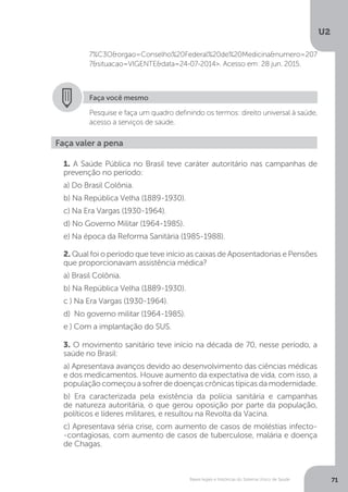 U2
71Bases legais e históricas do Sistema Único de Saúde
7%C3O&orgao=Conselho%20Federal%20de%20Medicina&numero=207
7&situacao=VIGENTE&data=24-07-2014>. Acesso em: 28 jun. 2015.
Faça você mesmo
Pesquise e faça um quadro definindo os termos: direito universal à saúde,
acesso a serviços de saúde.
Faça valer a pena
1. A Saúde Pública no Brasil teve caráter autoritário nas campanhas de
prevenção no período:
a) Do Brasil Colônia.
b) Na República Velha (1889-1930).
c) Na Era Vargas (1930-1964).
d) No Governo Militar (1964-1985).
e) Na época da Reforma Sanitária (1985-1988).
2. Qual foi o período que teve início as caixas de Aposentadorias e Pensões
que proporcionavam assistência médica?
a) Brasil Colônia.
b) Na República Velha (1889-1930).
c ) Na Era Vargas (1930-1964).
d) No governo militar (1964-1985).
e ) Com a implantação do SUS.
3. O movimento sanitário teve início na década de 70, nesse período, a
saúde no Brasil:
a) Apresentava avanços devido ao desenvolvimento das ciências médicas
e dos medicamentos. Houve aumento da expectativa de vida, com isso, a
populaçãocomeçouasofrerdedoençascrônicastípicasdamodernidade.
b) Era caracterizada pela existência da polícia sanitária e campanhas
de natureza autoritária, o que gerou oposição por parte da população,
políticos e líderes militares, e resultou na Revolta da Vacina.
c) Apresentava séria crise, com aumento de casos de moléstias infecto-
-contagiosas, com aumento de casos de tuberculose, malária e doença
de Chagas.
 