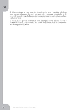 U2
72 Bases legais e históricas do Sistema Único de Saúde
d) Caracterizava-se por grande investimento em hospitais públicos
para atender algumas doenças consideradas nocivas à população e de
necessário controle pelo Estado, como as doenças mentais, a tuberculose
e a hanseníase.
e) Passava por graves problemas com doenças como cólera, varíola e
peste bubônica e para combatê-las foram implementadas as campanhas
de vacinação obrigatória.
 