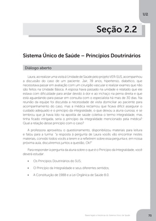 U2
73Bases legais e históricas do Sistema Único de Saúde
Seção 2.2
Sistema Único de Saúde – Princípios Doutrinários
Laura,aorealizarumavisitaàUnidadedeSaúdepeloprojetoVER-SUS,acompanhou
a discussão do caso de um paciente: Jair, 78 anos, hipertenso, diabético, que
necessitava passar em avaliação com um cirurgião vascular e realizar exames que não
são feitos na Unidade Básica. A esposa havia passado na unidade e relatado que ele
estava com dificuldade para andar devido à dor e ao inchaço na perna direita e que
está aguardando para passar em consulta com o especialista há mais de 30 dias. Na
reunião da equipe foi discutida a necessidade de visita domiciliar ao paciente para
acompanhamento do caso, mas a médica reclamou que ficava difícil assegurar o
cuidado adequado e o princípio da integralidade, o que deixou a aluna curiosa, e se
lembrou que já havia lido na apostila de saúde coletiva o termo integralidade, mas
tinha ficado intrigada, seria o princípio da integralidade mencionado pela médica?
Qual a relação desse princípio com o caso?
A professora aproveitou o questionamento, disponibilizou materiais para leitura
e falou para a turma: “a resposta à pergunta de Laura vocês vão encontrar nestes
materiais, convido todos vocês a lerem e a refletirem sobre essa pergunta e, em nossa
próxima aula, discutiremos juntos a questão, Ok?”
Para responder à pergunta da aluna sobre o que é o Princípio da Integralidade, você
deverá estudar:
•	 Os Princípios Doutrinários do SUS;
•	 O Princípio da Integralidade e seus diferentes sentidos;
•	 A Constituição de 1988 e a Lei Orgânica de Saúde 8.0.
Diálogo aberto
 