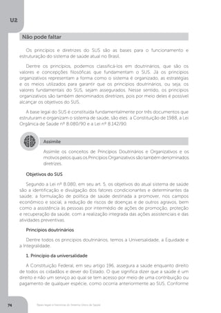 U2
74 Bases legais e históricas do Sistema Único de Saúde
Os princípios e diretrizes do SUS são as bases para o funcionamento e
estruturação do sistema de saúde atual no Brasil.
Dentre os princípios, podemos classificá-los em doutrinários, que são os
valores e concepções filosóficas que fundamentam o SUS. Já os princípios
organizativos representam a forma como o sistema é organizado, as estratégias
e os meios utilizados para garantir que os princípios doutrinários, ou seja, os
valores fundamentais do SUS, sejam assegurados. Nesse sentido, os princípios
organizativos são também denominados diretrizes, pois por meio deles é possível
alcançar os objetivos do SUS.
A base legal do SUS é constituída fundamentalmente por três documentos que
estruturam e organizam o sistema de saúde, são eles: a Constituição de 1988, a Lei
Orgânica de Saúde nº 8.080/90 e a Lei nº 8.142/90.
Objetivos do SUS
Segundo a Lei nº 8.080, em seu art. 5, os objetivos do atual sistema de saúde
são a identificação e divulgação dos fatores condicionantes e determinantes da
saúde; a formulação de política de saúde destinada a promover, nos campos
econômico e social, a redução de riscos de doenças e de outros agravos, bem
como a assistência às pessoas por intermédio de ações de promoção, proteção
e recuperação da saúde, com a realização integrada das ações assistenciais e das
atividades preventivas.
Princípios doutrinários
Dentre todos os princípios doutrinários, temos a Universalidade, a Equidade e
a Integralidade.
1. Princípio da universalidade
A Constituição Federal, em seu artigo 196, assegura a saúde enquanto direito
de todos os cidadãos e dever do Estado. O que significa dizer que a saúde é um
direito e não um serviço ao qual se tem acesso por meio de uma contribuição ou
pagamento de qualquer espécie, como ocorria anteriormente ao SUS. Conforme
Não pode faltar
Assimile
Assimile os conceitos de Princípios Doutrinários e Organizativos e os
motivos pelos quais os Princípios Organizativos são também denominados
diretrizes.
 