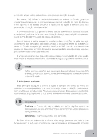U2
75Bases legais e históricas do Sistema Único de Saúde
o referido artigo, todos os brasileiros têm direito à atenção à saúde.
Em seu art. 196, define: “a saúde é direito de todos e dever do Estado, garantido
mediante políticas sociais e econômicas que visem à redução do risco de doença
e de agravos e ao acesso universal e igualitário às ações e serviços para sua
promoção, proteção e recuperação”.
A universalidade do SUS garante o direito à saúde por meio das políticas públicas,
e também a igualdade de acesso sem distinção de raça, sexo, religião ou qualquer
outra forma de discriminação do cidadão brasileiro.
Ao considerar a saúde enquanto resultante das condições de vida, ou seja,
dependente das condições socioeconômicas, e enquanto direito de cidadania e
dever do Estado, esse princípio traz dois desafios ao SUS, que são: a universalidade
do acesso às ações e serviços de saúde e a universalidade a condições de vida que
possibilitem boas condições de saúde.
É um desafio grande que depende não apenas da reformulação do setor saúde,
mas impõe a necessidade de uma sociedade mais justa, igualitária e democrática.
Reflita sobre os desafios que o princípio da universalidade trouxe ao SUS
e tente justificar quais as dificuldades encontradas para assegurar o direito
universal à saúde.
Reflita
2. Princípio da equidade
Esse princípio assegura o direito a ações e serviços de todos os níveis, de
acordo com a complexidade que cada caso exija, more o cidadão onde morar,
sem privilégios e sem barreiras. Mesmo considerando as desigualdades existentes,
todo cidadão é igual perante o SUS e será atendido conforme suas necessidades.
Embora o entendimento de equidade não esteja presente nos textos que
fundamentam o SUS, pois, inicialmente, na constituição a preocupação principal
Equidade – O conceito de equidade em saúde significa reduzir as
desigualdades, ou seja, promover meios de tornar mais justo o acesso aos
serviços de saúde.
Sancionada – Significa quando a lei é aprovada.
Vocabulário
 
