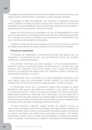 U2
76 Bases legais e históricas do Sistema Único de Saúde
era assegurar a igualdade de direitos enquanto cidadãos de acesso aos serviços de
saúde, porém, posteriormente, a igualdade foi substituída pela equidade.
A equidade se difere da igualdade, pois identifica as diferenças existentes
entre as regiões e os diversos grupos populacionais. Dessa forma, o princípio de
equidade traz a necessidade de reduzir as diferenças existentes entre as regiões e
populações, por meio de ações e serviços de saúde.
Apesar de reconhecermos as iniquidades, ou seja, as desigualdades no acesso
ao sistema de saúde e na distribuição da riqueza no Brasil, o princípio da equidade
tem o desafio de construir estratégias que proporcionem o atendimento mais
justo, segundo as necessidades da população.
O desafio imposto ao sistema de saúde por este princípio é identificar os critérios
de eleição de distribuição de ações, serviços e insumos a favor da equidade.
Princípio da integralidade
O Princípio da Integralidade é amplamente discutido não apenas pela sua
importância na construção do SUS, mas principalmente devido aos múltiplos
sentidos que a integralidade possui.
Este princípio reconhece que cada indivíduo é um ser biopsicossocial e,
portanto, necessita de atenção integral. Simultaneamente, considera que cada
indivíduo vive e pertence a uma comunidade e que as ações de promoção,
proteção e recuperação da saúde devam ser integradas e devam considerar as
necessidades individuais e coletivas.
Fundamentadas nessa concepção, as unidades prestadoras de serviço, com
seus diversos graus de complexidade, formam também um todo indivisível,
configurando um sistema que deva ser capaz de prestar assistência integral.
A Constituição afirma que a assistência integral deve priorizar as ações
preventivas, sem prejuízo das ações de assistência, o que significa dizer que
o usuário do SUS tem o direito a serviços que atendam às suas necessidades,
desde ações preventivas a ações de cura e reabilitação, com prioridade para o
desenvolvimento de ações preventivas. A ênfase dada às ações de prevenção foi
justamente para privilegiar as ações preventivas e coletivas que eram negligenciadas
no antigo sistema de saúde, no período da reforma sanitária.
Ao fazer referência à atenção integral, também diz respeito à crítica ao
reducionismo biomédico, anteriormente adotado, que fragmentava o indivíduo em
órgãos e sistemas. Assim, ao fazer uso do conceito ampliado de saúde, compreende
as diversas dimensões que determinam a produção da saúde e da doença,
envolvendo o sujeito como um todo, suas necessidades, incluindo suas relações
com a sociedade, o meio ambiente, o trabalho e não apenas a dimensão biológica.
 