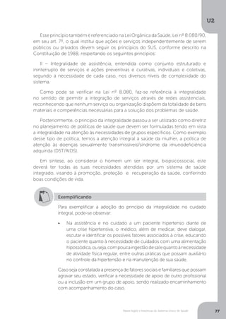 U2
77Bases legais e históricas do Sistema Único de Saúde
Exemplificando
Para exemplificar a adoção do princípio da integralidade no cuidado
integral, pode-se observar:
•	 Na assistência e no cuidado a um paciente hipertenso diante de
uma crise hipertensiva, o médico, além de medicar, deve dialogar,
escutar e identificar os possíveis fatores associados à crise, educando
o paciente quanto à necessidade de cuidados com uma alimentação
hipossódica,ouseja,compoucaingestãodesalequantoànecessidade
de atividade física regular, entre outras práticas que possam auxiliá-lo
no controle da hipertensão e na manutenção de sua saúde.
Caso seja constatada a presença de fatores sociais e familiares que possam
agravar seu estado, verificar a necessidade de apoio de outro profissional
ou a inclusão em um grupo de apoio, sendo realizado encaminhamento
com acompanhamento do caso.
Esse princípio também é referenciado na Lei Orgânica da Saúde, Lei nº 8.080/90,
em seu art. 7º, o qual institui que ações e serviços independentemente de serem
públicos ou privados devem seguir os princípios do SUS, conforme descrito na
Constituição de 1988, respeitando os seguintes princípios:
II – Integralidade de assistência, entendida como conjunto estruturado e
ininterrupto de serviços e ações preventivas e curativas, individuais e coletivas,
segundo a necessidade de cada caso, nos diversos níveis de complexidade do
sistema.
Como pode se verificar na Lei nº 8.080, faz-se referência à integralidade
no sentido de permitir a integração de serviços através de redes assistenciais,
reconhecendo que nenhum serviço ou organização dispõem da totalidade de bens
materiais e competências necessárias para a solução dos problemas de saúde.
Posteriormente, o princípio da integralidade passou a ser utilizado como diretriz
no planejamento de políticas de saúde que devem ser formuladas tendo em vista
a integralidade na atenção às necessidades de grupos específicos. Como exemplo
desse tipo de política, temos a atenção integral à saúde da mulher, a política de
atenção às doenças sexualmente transmissíveis/síndrome da imunodeficiência
adquirida (DST/AIDS).
Em síntese, ao considerar o homem um ser integral, biopsicossocial, este
deverá ter todas as suas necessidades atendidas por um sistema de saúde
integrado, visando à promoção, proteção e recuperação da saúde, conferindo
boas condições de vida.
 