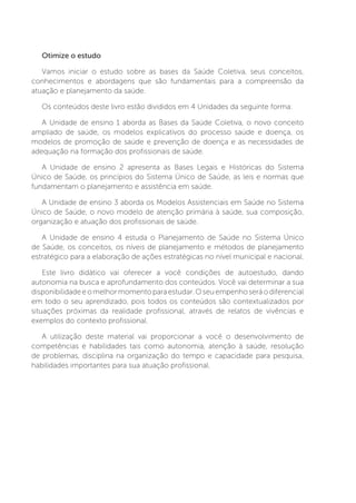 Otimize o estudo
Vamos iniciar o estudo sobre as bases da Saúde Coletiva, seus conceitos,
conhecimentos e abordagens que são fundamentais para a compreensão da
atuação e planejamento da saúde.
Os conteúdos deste livro estão divididos em 4 Unidades da seguinte forma:
A Unidade de ensino 1 aborda as Bases da Saúde Coletiva, o novo conceito
ampliado de saúde, os modelos explicativos do processo saúde e doença, os
modelos de promoção de saúde e prevenção de doença e as necessidades de
adequação na formação dos profissionais de saúde.
A Unidade de ensino 2 apresenta as Bases Legais e Históricas do Sistema
Único de Saúde, os princípios do Sistema Único de Saúde, as leis e normas que
fundamentam o planejamento e assistência em saúde.
A Unidade de ensino 3 aborda os Modelos Assistenciais em Saúde no Sistema
Único de Saúde, o novo modelo de atenção primária à saúde, sua composição,
organização e atuação dos profissionais de saúde.
A Unidade de ensino 4 estuda o Planejamento de Saúde no Sistema Único
de Saúde, os conceitos, os níveis de planejamento e métodos de planejamento
estratégico para a elaboração de ações estratégicas no nível municipal e nacional.
Este livro didático vai oferecer a você condições de autoestudo, dando
autonomia na busca e aprofundamento dos conteúdos. Você vai determinar a sua
disponibilidadeeomelhormomentoparaestudar.Oseuempenhoseráodiferencial
em todo o seu aprendizado, pois todos os conteúdos são contextualizados por
situações próximas da realidade profissional, através de relatos de vivências e
exemplos do contexto profissional.
A utilização deste material vai proporcionar a você o desenvolvimento de
competências e habilidades tais como autonomia, atenção à saúde, resolução
de problemas, disciplina na organização do tempo e capacidade para pesquisa,
habilidades importantes para sua atuação profissional.
 