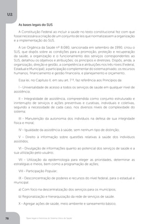 U2
78 Bases legais e históricas do Sistema Único de Saúde
As bases legais do SUS
A Constituição Federal ao incluir a saúde no texto constitucional fez com que
fosse necessária a criação de um conjunto de leis que normatizassem a organização
e a implementação do SUS.
A Lei Orgânica da Saúde nº 8.080, sancionada em setembro de 1990, criou o
SUS, que dispôs sobre as condições para a promoção, proteção e recuperação
da saúde, a organização e o funcionamento dos serviços correspondentes ao
SUS, detalhou os objetivos e atribuições; os princípios e diretrizes. Dispôs, ainda, a
organização, direção e gestão, a competência e atribuições nos três níveis (Federal,
Estadual e Municipal); a participação complementar do sistema privado; os recursos
humanos; financiamento e gestão financeira, e planejamento e orçamento.
Essa lei, no Capítulo II, em seu art. 7 º, faz referência aos Princípios da:
I - Universalidade de acesso a todos os serviços de saúde em qualquer nível de
assistência;
II - Integralidade de assistência, compreendida como conjunto estruturado e
ininterrupto de serviços e ações preventivas e curativas, individuais e coletivas,
segundo a necessidade de cada caso, nos diversos níveis de complexidade do
sistema;
III - Manutenção da autonomia dos indivíduos na defesa de sua integridade
física e moral;
IV - Igualdade da assistência à saúde, sem nenhum tipo de distinção;
V - Direito à informação sobre questões relativas à saúde dos indivíduos
assistidos;
VI - Divulgação de informações quanto ao potencial dos serviços de saúde e a
sua utilização pelo usuário;
VII - Utilização da epidemiologia para eleger as prioridades, determinar as
estratégias e meios, bem como a programação de ações;
VIII - Participação Popular;
IX - Desconcentração de poderes e recursos do nível federal, para o estadual e
municipal:
a) Com foco na descentralização dos serviços para os municípios;
b) Regionalização e hierarquização da rede de serviços de saúde.
X - Agregar ações de saúde, meio ambiente e saneamento básico;
 