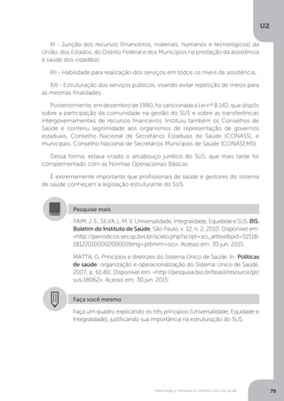 U2
79Bases legais e históricas do Sistema Único de Saúde
XI - Junção dos recursos (financeiros, materiais, humanos e tecnológicos) da
União, dos Estados, do Distrito Federal e dos Municípios na prestação da assistência
à saúde dos cidadãos;
XII - Habilidade para realização dos serviços em todos os níveis de assistência;
XIII - Estruturação dos serviços públicos, visando evitar repetição de meios para
as mesmas finalidades.
Posteriormente, em dezembro de 1990, foi sancionada a Lei nº 8.142, que dispôs
sobre a participação da comunidade na gestão do SUS e sobre as transferências
intergovernamentais de recursos financeiros. Instituiu também os Conselhos de
Saúde e conferiu legitimidade aos organismos de representação de governos
estaduais, Conselho Nacional de Secretários Estaduais de Saúde (CONASS), e
municipais, Conselho Nacional de Secretários Municipais de Saúde (CONASEMS).
Dessa forma, estava criado o arcabouço jurídico do SUS, que mais tarde foi
complementado com as Normas Operacionais Básicas.
É extremamente importante que profissionais de saúde e gestores do sistema
de saúde conheçam a legislação estruturante do SUS.
PAIM,J.S.;SILVA,L.M.V.Universalidade,Integralidade,EquidadeeSUS.BIS.
Boletim do Instituto de Saúde. São Paulo, v. 12, n. 2, 2010. Disponível em:
<http://periodicos.ses.sp.bvs.br/scielo.php?script=sci_arttext&pid=S1518-
18122010000200002&lng=pt&nrm=iso>. Acesso em: 30 jun. 2015.
MATTA, G. Princípios e diretrizes do Sistema Único de Saúde. In: Políticas
de saúde: organização e operacionalização do Sistema Único de Saúde.
2007. p. 61-80. Disponível em: <http://pesquisa.bvs.br/brasil/resource/pt/
sus-18062>. Acesso em: 30 jun. 2015.
Pesquise mais
Faça você mesmo
Faça um quadro explicando os três princípios (Universalidade, Equidade e
Integralidade), justificando sua importância na estruturação do SUS.
 