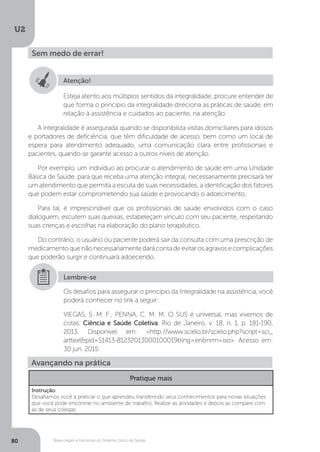 U2
80 Bases legais e históricas do Sistema Único de Saúde
Sem medo de errar!
Atenção!
Esteja atento aos múltiplos sentidos da integralidade, procure entender de
que forma o princípio da integralidade direciona as práticas de saúde, em
relação à assistência e cuidados ao paciente, na atenção.
A integralidade é assegurada quando se disponibiliza visitas domiciliares para idosos
e portadores de deficiência, que têm dificuldade de acesso, bem como um local de
espera para atendimento adequado, uma comunicação clara entre profissionais e
pacientes, quando se garante acesso a outros níveis de atenção.
Por exemplo, um indivíduo ao procurar o atendimento de saúde em uma Unidade
Básica de Saúde, para que receba uma atenção integral, necessariamente precisará ter
um atendimento que permita a escuta de suas necessidades, a identificação dos fatores
que podem estar comprometendo sua saúde e provocando o adoecimento.
Para tal, é imprescindível que os profissionais de saúde envolvidos com o caso
dialoguem, escutem suas queixas, estabeleçam vínculo com seu paciente, respeitando
suas crenças e escolhas na elaboração do plano terapêutico.
Do contrário, o usuário ou paciente poderá sair da consulta com uma prescrição de
medicamentoquenãonecessariamentedarácontadeevitarosagravosecomplicações
que poderão surgir e continuará adoecendo.
Os desafios para assegurar o princípio da Integralidade na assistência, você
poderá conhecer no link a seguir:
VIEGAS, S. M. F.; PENNA, C. M. M. O SUS é universal, mas vivemos de
cotas. Ciência e Saúde Coletiva, Rio de Janeiro, v. 18, n. 1, p. 181-190,
2013. Disponível em: <http://www.scielo.br/scielo.php?script=sci_
arttext&pid=S1413-81232013000100019&lng=en&nrm=iso>. Acesso em:
30 jun. 2015.
Lembre-se
Avançando na prática
Pratique mais
Instrução
Desafiamos você a praticar o que aprendeu transferindo seus conhecimentos para novas situações
que você pode encontrar no ambiente de trabalho. Realize as atividades e depois as compare com
as de seus colegas.
 