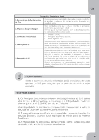 U2
81Bases legais e históricas do Sistema Único de Saúde
Buscando a Equidade na Saúde
1. Competência de Fundamentos
da Área
Conhecer e atuar em atividades planejadas, criando condições
de produzir mudanças de comportamento desejadas em
relação à saúde.
2. Objetivos de aprendizagem
Criar condições para que o aluno entenda os princípios
doutrinários que alicerçam o SUS.
Permitir que o aluno os relacione com os desafios presentes
na prática do profissional de saúde.
3. Conteúdos relacionados
•	 Direito à Saúde;
•	 Princípios doutrinários do SUS;
•	 Bases legais do SUS.
4. Descrição da SP
Uma senhora 69 anos, diabética e hipertensa, com insuficiência
renal necessita de hemodiálise. Porém, seu município não
dispõe do serviço. Considerando o caso, qual o princípio do
SUS que deve assegurar a assistência à senhora?
5. Resolução da SP
O princípio envolvido no caso é a Equidade, pois a paciente
embora resida em um município que não dispõe do serviço,
segundo o princípio da equidade, é assegurado o direito
a ações e serviços de todos os níveis, de acordo com a
complexidade que cada caso exija, more o cidadão onde
morar, sem privilégios e sem barreiras.
Mesmo considerando as desigualdades existentes, todo
cidadão é igual perante o SUS e será atendido conforme suas
necessidades.
Faça você mesmo
Reflita e escreva os desafios enfrentados pelos profissionais de saúde,
gestores do SUS, para assegurar que os princípios doutrinários sejam
ofertados.
Faça valer a pena
1. Os Princípios doutrinários conferem ampla legitimidade ao SUS, dentre
eles temos: a Universalidade, a Equidade e a Integralidade. Podemos
afirmar que a Lei nº 8.080/90 em seu art. 7°dispõe:
a) A integralidade na assistência, compreendida como acesso a todos os
serviços de saúde em qualquer nível de assistência.
b) A integralidade na assistência, compreendida como estruturação dos
serviços públicos, visando evitar repetição de meios para as mesmas
finalidades.
c) A integralidade na assistência, compreendida como junção de ações
de saúde, meio ambiente e saneamento básico.
 