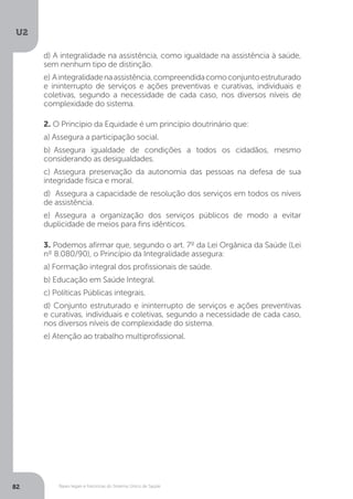 U2
82 Bases legais e históricas do Sistema Único de Saúde
d) A integralidade na assistência, como igualdade na assistência à saúde,
sem nenhum tipo de distinção.
e) Aintegralidadenaassistência,compreendidacomoconjuntoestruturado
e ininterrupto de serviços e ações preventivas e curativas, individuais e
coletivas, segundo a necessidade de cada caso, nos diversos níveis de
complexidade do sistema.
2. O Princípio da Equidade é um princípio doutrinário que:
a) Assegura a participação social.
b) Assegura igualdade de condições a todos os cidadãos, mesmo
considerando as desigualdades.
c) Assegura preservação da autonomia das pessoas na defesa de sua
integridade física e moral.
d) Assegura a capacidade de resolução dos serviços em todos os níveis
de assistência.
e) Assegura a organização dos serviços públicos de modo a evitar
duplicidade de meios para fins idênticos.
3. Podemos afirmar que, segundo o art. 7º da Lei Orgânica da Saúde (Lei
nº 8.080/90), o Princípio da Integralidade assegura:
a) Formação integral dos profissionais de saúde.
b) Educação em Saúde Integral.
c) Políticas Públicas integrais.
d) Conjunto estruturado e ininterrupto de serviços e ações preventivas
e curativas, individuais e coletivas, segundo a necessidade de cada caso,
nos diversos níveis de complexidade do sistema.
e) Atenção ao trabalho multiprofissional.
 