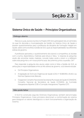 U2
83Bases legais e históricas do Sistema Único de Saúde
Seção 2.3
Sistema Único de Saúde – Princípios Organizativos
Marcos e Lucas, alunos inscritos no Projeto VER-SUS, participaram de um seminário
no qual foi discutida a municipalização da Gestão no Sistema Único de Saúde e
levaram questionamentos para a professora da disciplina de Formação Integral em
Saúde, sobre como era feita a Gestão do SUS, quais as responsabilidades nas diferentes
esferas de governo.
A professora aproveitou o questionamento dos alunos e compartilhou as dúvidas
com a turma, disponibilizou materiais para leitura e falou: “a resposta às perguntas
vocês vão encontrar nestes materiais, convido todos vocês a lerem e a refletirem
sobre esta pergunta e, em nossa próxima aula, discutiremos juntos a questão, Ok?”
Para responder à pergunta dos alunos sobre como é feita a Gestão do SUS, as
atribuições e responsabilidades entre as três esferas de governo, você deverá estudar:
•	 Os Princípios Organizativos;
•	 A legislação do SUS (Leis Orgânicas de Saúde (LOS) nos
8.080/90 e 8.142 e as
Normas Operacionais Básicas);
•	 O papel do Conselho Nacional de Secretarias Municipais de Saúde (CONASEM),
Conselho Nacional de Secretários de Saúde (CONASS), da Comissão
Intergestores Bipartite (CIB) e Comissão Intergestores Tripartite (CIT).
Diálogo aberto
O SUS foi construído segundo Diretrizes Organizativas, também denominadas
Princípios Organizativos. Esses princípios direcionam a conformação do sistema
para assegurar os valores ideológicos e o bom funcionamento e organização do
Sistema.
Não pode faltar
 