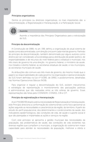 U2
84 Bases legais e históricas do Sistema Único de Saúde
Princípios organizativos
Dentre os princípios ou diretrizes organizativas, os mais importantes são: a
Descentralização, a Regionalização e Hierarquização, e a Participação Social.
Princípio da descentralização
A Constituição de 1988, no art. 198, definiu a organização do atual sistema de
saúde como descentralizada, com direção única em cada nível de governo. Partindo
do princípio da descentralização, também denominado por alguns autores como
diretriz por ser considerado uma estratégia para a distribuição de poder político, de
responsabilidades e de recursos do nível federal para o estadual e municipal, nos
três níveis de governo há uma direção: no governo federal, o ministério da saúde,
nos Estados e distrito federal, as secretarias estaduais de saúde, e nos municípios,
as secretarias municipais de saúde.
As atribuições são comuns aos três níveis de governo, do mesmo modo que o
papel e as responsabilidades de cada governo na organização e operacionalização
do SUS foram definidas na (Lei nº 8.080, de 1990), e posteriormente, detalhadas
nas Normas Operacionais Básicas (NOB).
Para organizar e regular a descentralização do SUS, existem mecanismos
e estratégias de representação e monitoramento das pactuações políticas
e administrativas que são realizadas entre as três esferas de governo. Essas
representações são feitas pelo CONASEM, CONASS, CIB e CIT.
Princípio da regionalização e hierarquização
ALeinº8.080/90dispôssobreanecessidadedeRegionalizaçãoeHierarquização,
este Princípio direciona a conformação do sistema tendo como foco aproximar as
ações segundo as necessidades e características da região, do território. A partir do
estudo do perfil populacional, dos determinantes e condicionantes da saúde, dos
indicadores epidemiológicos, das condições de vida, de saúde e suporte social é
que são planejadas e implantadas as ações e serviços na região.
Com este princípio se aproxima a gestão municipal das necessidades da
população, das problemáticas de saúde, das condições de vida existentes nas
diversas regiões que compõem o município, a organização do sistema tem maior
capacidade para atender às necessidades da população, melhorar a oferta e
Assimile
Assimile a importância dos Princípios Organizativos para a estruturação
do SUS.
 