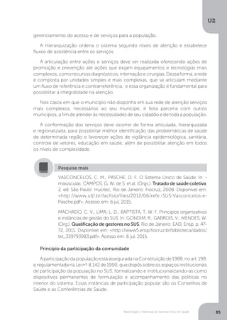 U2
85Bases legais e históricas do Sistema Único de Saúde
gerenciamento do acesso e de serviços para a população.
A Hierarquização ordena o sistema segundo níveis de atenção e estabelece
fluxos de assistência entre os serviços.
A articulação entre ações e serviços deve ser realizada oferecendo ações de
promoção e prevenção até ações que exijam equipamentos e tecnologias mais
complexos, como recursos diagnósticos, internação e cirurgias. Dessa forma, a rede
é composta por unidades simples e mais complexas, que se articulam mediante
um fluxo de referência e contrarreferência, e essa organização é fundamental para
possibilitar a integralidade na atenção.
Nos casos em que o município não disponha em sua rede de atenção serviços
mais complexos, necessários ao seu munícipe, é feita parceria com outros
municípios, a fim de atender às necessidades de seu cidadão e de toda a população.
A conformação dos serviços deve ocorrer de forma articulada, hierarquizada
e regionalizada, para possibilitar melhor identificação das problemáticas de saúde
de determinada região e favorecer ações de vigilância epidemiológica, sanitária,
controle de vetores, educação em saúde, além de possibilitar atenção em todos
os níveis de complexidade.
VASCONCELOS, C. M.; PASCHE, D. F. O Sistema Único de Saúde. In: -
maiúsculas: CAMPOS, G. W. de S. et al. (Orgs.). Tratado de saúde coletiva.
2. ed. São Paulo: Hucitec; Rio de Janeiro: Fiocruz, 2008. Disponível em:
<http://www.ufjf.br/facfisio/files/2012/06/refe.-SUS-Vasconcelos-e-
Pasche.pdf>. Acesso em: 6 jul. 2015.
MACHADO, C. V.; LIMA, L. D.; BAPTISTA, T. W. F. Princípios organizativos
e instâncias de gestão do SUS. In: GONDIM, R.; GABROIS, V.; MENDES, W.
(Org.). Qualificação de gestores no SUS. Rio de Janeiro: EAD, Ensp, p. 47-
72, 2011. Disponível em: <http://www5.ensp.fiocruz.br/biblioteca/dados/
txt_339793983.pdf>. Acesso em: 6 jul. 2015.
Pesquise mais
Princípio da participação da comunidade
AparticipaçãodapopulaçãoestáasseguradanaConstituiçãode1988,noart.198,
e regulamentada na Lei nº 8.142 de 1990, que dispôs sobre os espaços institucionais
de participação da população no SUS, formalizando e institucionalizando-as como
dispositivos permanentes de formulação e acompanhamento das políticas no
interior do sistema. Essas instâncias de participação popular são os Conselhos de
Saúde e as Conferências de Saúde.
 