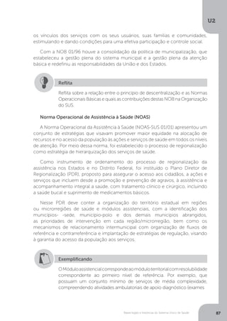 U2
87Bases legais e históricas do Sistema Único de Saúde
os vínculos dos serviços com os seus usuários, suas famílias e comunidades,
estimulando e dando condições para uma efetiva participação e controle social.
Com a NOB 01/96 houve a consolidação da política de municipalização, que
estabeleceu a gestão plena do sistema municipal e a gestão plena da atenção
básica e redefiniu as responsabilidades da União e dos Estados.  
Reflita sobre a relação entre o princípio de descentralização e as Normas
Operacionais Básicas e quais as contribuições destas NOB na Organização
do SUS.
Reflita
Norma Operacional de Assistência à Saúde (NOAS)
A Norma Operacional da Assistência à Saúde (NOAS-SUS 01/01) apresentou um
conjunto de estratégias que visavam promover maior equidade na alocação de
recursos e no acesso da população às ações e serviços de saúde em todos os níveis
de atenção. Por meio dessa norma, foi estabelecido o processo de regionalização
como estratégia de hierarquização dos serviços de saúde.
Como instrumento de ordenamento do processo de regionalização da
assistência nos Estados e no Distrito Federal, foi instituído o Plano Diretor de
Regionalização (PDR), proposto para assegurar o acesso aos cidadãos, a ações e
serviços que incluem desde a promoção e prevenção de agravos, à assistência e
acompanhamento integral a saúde, com tratamento clínico e cirúrgico, incluindo
a saúde bucal e suprimento de medicamentos básicos.
Nesse PDR deve conter a organização do território estadual em regiões
ou microrregiões de saúde e módulos assistenciais, com a identificação dos
municípios- -sede, município-polo e dos demais municípios abrangidos,
as prioridades de intervenção em cada região/microrregião, bem como os
mecanismos de relacionamento intermunicipal com organização de fluxos de
referência e contrarreferência e implantação de estratégias de regulação, visando
à garantia do acesso da população aos serviços.
Exemplificando
OMóduloassistencialcorrespondeaomóduloterritorialcomresolubilidade
correspondente ao primeiro nível de referência. Por exemplo, que
possuam um conjunto mínimo de serviços de média complexidade,
compreendendo atividades ambulatoriais de apoio diagnóstico (exames
 