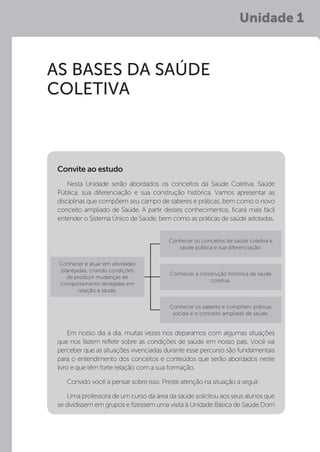 Unidade 1
AS BASES DA SAÚDE
COLETIVA
Nesta Unidade serão abordados os conceitos da Saúde Coletiva, Saúde
Pública, sua diferenciação e sua construção histórica. Vamos apresentar as
disciplinas que compõem seu campo de saberes e práticas, bem como o novo
conceito ampliado de Saúde. A partir desses conhecimentos, ficará mais fácil
entender o Sistema Único de Saúde, bem como as práticas de saúde adotadas.
Convite ao estudo
Conhecer e atuar em atividades
planejadas, criando condições
de produzir mudanças de
comportamento desejadas em
relação a saúde.
Conhecer os conceitos de saúde coletiva e
saúde pública e sua diferenciação.
Conhecer a construção histórica da saúde
coletiva.
Conhecer os saberes e compõem práticas
sociais e o conceito ampliado de saúde.
Em nosso dia a dia, muitas vezes nos deparamos com algumas situações
que nos fazem refletir sobre as condições de saúde em nosso país. Você vai
perceber que as situações vivenciadas durante esse percurso são fundamentais
para o entendimento dos conceitos e conteúdos que serão abordados neste
livro e que têm forte relação com a sua formação.
Convido você a pensar sobre isso. Preste atenção na situação a seguir:
Uma professora de um curso da área da saúde solicitou aos seus alunos que
se dividissem em grupos e fizessem uma visita à Unidade Básica de Saúde Dom
 
