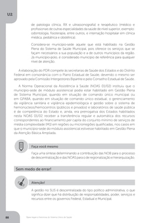 U2
88 Bases legais e históricas do Sistema Único de Saúde
A elaboração do PDR compete às secretarias de Saúde dos Estados e do Distrito
Federal em consonância com o Plano Estadual de Saúde, devendo o mesmo ser
aprovado pela Comissão Intergestores Bipartite e pelo Conselho Estadual de Saúde.
A Norma Operacional da Assistência à Saúde (NOAS 01/02) instituiu que o
município-sede de módulo assistencial podia estar habilitado em Gestão Plena
de Sistema Municipal, quando em situação de comando único municipal ou
em GPABA, quando em situação de comando único estadual; o gerenciamento
da vigilância sanitária e vigilância epidemiológica e gestão sobre o sistema de
hemonúcleos/hemocentros (públicos e privados) e laboratórios de saúde pública
é de competência do Estado e, ainda, era prerrogativa dos Estados habilitados
nesta NOAS 01/02 receber a transferência regular e automática dos recursos
correspondentes ao financiamento per capita do conjunto mínimo de serviços de
média complexidade (M1) em regiões ou microrregiões qualificadas, nos casos em
que o município-sede do módulo assistencial estivesse habilitado em Gestão Plena
da Atenção Básica Ampliada.
de patologia clínica, RX e ultrassonografia) e terapêutico (médico e
profissionais de outras especialidades da saúde de nível superior, exemplo:
odontologia, fisioterapia, entre outros, e internação hospitalar em clínica
médica, pediátrica e obstétrica).
Considera-se município-sede aquele que está habilitado na Gestão
Plena do Sistema de Saúde Municipal, pois oferece os serviços que se
façam necessários a sua população e a de outros municípios da região.
Já município-polo, é considerado município de referência para qualquer
nível de atenção.
Faça você mesmo
Faça uma síntese determinando a contribuição das NOB para o processo
dedescentralizaçãoedasNOASparaoderegionalizaçãoehierarquização.
Sem medo de errar!
Atenção!
A gestão no SUS é descentralizada do tipo político administrativa, o que
significa dizer que há distribuição de responsabilidades, poder, serviços e
recursos entre os governos Federal, Estadual e Municipal.
 