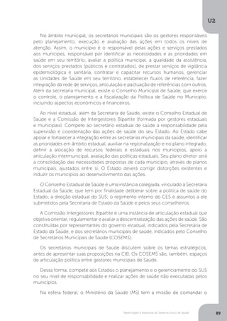 U2
89Bases legais e históricas do Sistema Único de Saúde
No âmbito municipal, os secretários municipais são os gestores responsáveis
pelo planejamento, execução e avaliação das ações em todos os níveis de
atenção. Assim, o município é o responsável pelas ações e serviços prestados
aos munícipes, responsável por identificar as necessidades e as prioridades em
saúde em seu território, avaliar a política municipal, a qualidade da assistência,
dos serviços prestados (públicos e contratados), de prestar serviços de vigilância
epidemiológica e sanitária, contratar e capacitar recursos humanos, gerenciar
as Unidades de Saúde em seu território, estabelecer fluxos de referência, fazer
integração da rede de serviços, articulação e pactuação de referências com outros.
Além da secretaria municipal, existe o Conselho Municipal de Saúde, que exerce
o controle, o planejamento e a fiscalização da Política de Saúde no Município,
incluindo aspectos econômicos e financeiros.
Ao nível estadual, além da Secretaria de Saúde, existe o Conselho Estadual de
Saúde e a Comissão de Intergestores Bipartite (formada por gestores estaduais
e municipais). Compete ao secretário estadual de saúde a responsabilidade pela
supervisão e coordenação das ações de saúde do seu Estado. Ao Estado cabe
apoiar e fortalecer a integração entre as secretarias municipais da saúde, identificar
as prioridades em âmbito estadual, auxiliar na regionalização e no plano integrado,
definir a alocação de recursos federais e estaduais nos municípios, apoio a
articulação intermunicipal, avaliação das políticas estaduais. Seu plano diretor será
a consolidação das necessidades propostas de cada município, através de planos
municipais, ajustados entre si. O Estado deverá corrigir distorções existentes e
induzir os municípios ao desenvolvimento das ações.
O Conselho Estadual de Saúde é uma instância colegiada, vinculado à Secretaria
Estadual da Saúde, que tem por finalidade deliberar sobre a política de saúde do
Estado; a direção estadual do SUS; o regimento interno do CES e assuntos a ele
submetidos pela Secretaria de Estado da Saúde e pelos seus conselheiros.
A Comissão Intergestores Bipartite é uma instância de articulação estadual que
objetiva orientar, regulamentar e avaliar a descentralização das ações de saúde. São
constituídas por representantes do governo estadual, indicados pela Secretária de
Estado da Saúde, e dos secretários municipais de saúde, indicados pelo Conselho
de Secretários Municipais de Saúde (COSEMS).
Os secretários municipais de Saúde discutem sobre os temas estratégicos,
antes de apresentar suas proposições na CIB. Os COSEMS são, também, espaços
de articulação política entre gestores municipais de Saúde.
Dessa forma, compete aos Estados o planejamento e o gerenciamento do SUS
no seu nível de responsabilidade e realizar ações de saúde não executadas pelos
municípios.
Na esfera federal, o Ministério da Saúde (MS) tem a missão de comandar o
 