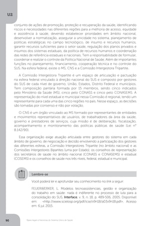 U2
90 Bases legais e históricas do Sistema Único de Saúde
Você poderá ler e aprofundar seu conhecimento no link a seguir:
FEUERWERKER, L. Modelos tecnoassistenciais, gestão e organização
do trabalho em saúde: nada é indiferente no processo de luta para a
consolidação do SUS. Interface, v. 9, n. 18, p. 489-506, 2005. Disponível
em: <http://www.scielosp.org/pdf/icse/v9n18/a03v9n18.pdf>. Acesso
em: 6 jul. 2015.
Lembre-se
conjunto de ações de promoção, proteção e recuperação da saúde, identificando
riscos e necessidades nas diferentes regiões para a melhoria de acesso, equidade
e assistência à saúde, devendo estabelecer prioridades em âmbito nacional,
desenvolver a normatização, assegurar a unicidade no sistema, planejamento de
políticas estratégicas no campo tecnológico, de insumo e recursos humanos,
garantir recursos suficientes para o setor saúde, regulação dos planos privados e
insumos dos sistemas estaduais, da política de recursos humanos e coordenação
das redes de referência estaduais e nacionais. Tem a responsabilidade de formular,
coordenar e realizar o controle da Política Nacional de Saúde. Além de importantes
funções no planejamento, financiamento, cooperação técnica e no controle do
SUS. Na esfera federal, existe o MS, CNS e a Comissão Intergestora Tripartite.
A Comissão Intergestora Tripartite é um espaço de articulação e pactuação
na esfera federal vinculado à direção nacional do SUS e composto por gestores
do SUS de cada nível de governo, União, Estados, Distrito Federal e municípios.
Tem composição paritária formada por 15 membros, sendo cinco indicados
pelo Ministério da Saúde (MS), cinco pelo CONASS e cinco pelo CONASEMS. A
representação do nível estadual e municipal nessa Comissão é regional, tendo um
representante para cada uma das cinco regiões no país. Nesse espaço, as decisões
são tomadas por consenso e não por votação.
O CNS é um órgão vinculado ao MS formado por representantes de entidades
e movimentos representativos de usuários, de trabalhadores da área da saúde,
governo e prestadores de serviços, cuja missão é de deliberação, fiscalização,
acompanhamento e monitoramento das políticas públicas de saúde (Lei n°
8.142/90).
Essa organização exige atuação articulada entre gestores do sistema em cada
âmbito de governo, de negociação e decisão envolvendo a participação dos gestores
das diferentes esferas, a Comissão Intergestores Tripartite (no âmbito nacional) e as
Comissões Intergestores Bipartites (uma por Estado); os conselhos de representação
dos secretários de saúde no âmbito nacional (CONASS e CONASEMS) e estadual
(COSEMS) e os conselhos de saúde nos três níveis, federal, estadual e municipal.
 
