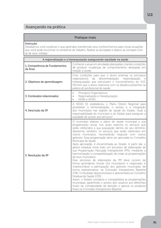 U2
91Bases legais e históricas do Sistema Único de Saúde
Pratique mais
Instrução
Desafiamos você a praticar o que aprendeu transferindo seus conhecimentos para novas situações
que você pode encontrar no ambiente de trabalho. Realize as atividades e depois as compare com
as de seus colegas.
A regionalização e a hierarquização assegurando equidade na saúde
1. Competência de Fundamentos
da Área
Conhecer e atuar em atividades planejadas, criando condições
de produzir mudanças de comportamento desejadas em
relação a saúde.
2. Objetivos de aprendizagem
Criar condições para que o aluno entenda os princípios
organizativos da descentralização, regionalização e
hierarquização que estruturam o funcionamento do SUS.
Permitir que o aluno relacione com os desafios presentes na
prática do profissional de saúde.
3. Conteúdos relacionados
•	 Princípios Organizativos;
•	 Regionalização e Hierarquização;
•	 NOBs e NOAS.
4. Descrição da SP
A NOAS 01 estabeleceu o Plano Diretor Regional para
possibilitar a territorialização, o acesso e a integração
dos municípios nas regiões de saúde do Estado. Qual a
responsabilidade do município e do Estado para assegurar a
equidade de acesso aos serviços?
5. Resolução da SP
O município elabora o plano de saúde municipal e sua
programação anual, nos quais explicita os serviços que
serão oferecidos a sua população dentro do seu território.
Apresenta, também, os serviços que serão oferecidos em
outros municípios, necessitando negociar com outros
gestores. Essa programação deve ser aprovada no Conselho
Municipal de Saúde.
Após aprovação, é encaminhada ao Estado. A partir daí, o
gestor estadual inicia todo um processo de elaboração de
sua Programação Pactuada lntergestores (PPI), mediante a
harmonização e compatibilização de todas as programações
de seus municípios.
Esse processo de elaboração da PPl deve ocorrer de
forma ascendente (iniciar nos municípios) e negociado, é
imprescindível a participação dos gestores municipais, de
forma representativa, na Comissão lntergestores Bipartite
(ClB). O resultado desse processo é apresentado ao Conselho
Estadual de Saúde (CES).
Assim, o Estado coordena e compatibiliza as programações
municipais, garantindo o acesso dos usuários aos diferentes
níveis de complexidade da atenção e aprova os produtos
finais na Comissão Intergestores Bipartite.
Avançando na prática
 