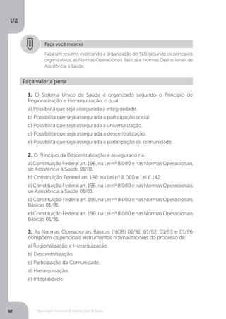 U2
92 Bases legais e históricas do Sistema Único de Saúde
Faça você mesmo
Faça um resumo explicando a organização do SUS segundo os princípios
organizativos, as Normas Operacionais Básicas e Normas Operacionais de
Assistência à Saúde.
Faça valer a pena
1. O Sistema Único de Saúde é organizado segundo o Princípio de
Regionalização e Hierarquização, o qual:
a) Possibilita que seja assegurada a integralidade.
b) Possibilita que seja assegurada a participação social.
c) Possibilita que seja assegurada a universalização.
d) Possibilita que seja assegurada a descentralização.
e) Possibilita que seja assegurada a participação da comunidade.
2. O Princípio da Descentralização é assegurado na:
a)ConstituiçãoFederalart.198,naLeinº8.080enasNormasOperacionais
de Assistência à Saúde 01/01.
b) Constituição Federal art. 198, na Lei nº 8.080 e Lei 8.142.
c)ConstituiçãoFederalart.196,naLeinº8.080enasNormasOperacionais
de Assistência à Saúde 01/01.
d)ConstituiçãoFederalart.196,naLeinº8.080enasNormasOperacionais
Básicas 01/91.
e)ConstituiçãoFederalart.198,naLeinº8.080enasNormasOperacionais
Básicas 01/91.
3. As Normas Operacionais Básicas (NOB) 01/91, 01/92, 01/93 e 01/96
compõem os principais instrumentos normalizadores do processo de:
a) Regionalização e Hierarquização.
b) Descentralização.
c) Participação da Comunidade.
d) Hierarquização.
e) Integralidade.
 