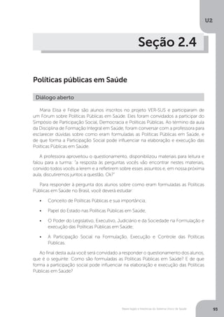 U2
93Bases legais e históricas do Sistema Único de Saúde
Seção 2.4
Políticas públicas em Saúde
Maria Elisa e Felipe são alunos inscritos no projeto VER-SUS e participaram de
um Fórum sobre Políticas Públicas em Saúde. Eles foram convidados a participar do
Simpósio de Participação Social, Democracia e Políticas Públicas. Ao término da aula
da Disciplina de Formação Integral em Saúde, foram conversar com a professora para
esclarecer dúvidas sobre como eram formuladas as Políticas Públicas em Saúde, e
de que forma a Participação Social pode influenciar na elaboração e execução das
Políticas Públicas em Saúde.
A professora aproveitou o questionamento, disponibilizou materiais para leitura e
falou para a turma: “a resposta às perguntas vocês vão encontrar nestes materiais,
convido todos vocês a lerem e a refletirem sobre esses assuntos e, em nossa próxima
aula, discutiremos juntos a questão, Ok?”
Para responder à pergunta dos alunos sobre como eram formuladas as Políticas
Públicas em Saúde no Brasil, você deverá estudar:
•	 Conceito de Políticas Públicas e sua importância;
•	 Papel do Estado nas Políticas Públicas em Saúde;
•	 O Poder do Legislativo, Executivo, Judiciário e da Sociedade na Formulação e
execução das Políticas Públicas em Saúde;
•	 A Participação Social na Formulação, Execução e Controle das Políticas
Públicas.
Ao final desta aula você será convidado a responder o questionamento dos alunos,
que é o seguinte: Como são formuladas as Políticas Públicas em Saúde? E de que
forma a participação social pode influenciar na elaboração e execução das Políticas
Públicas em Saúde?
Diálogo aberto
 
