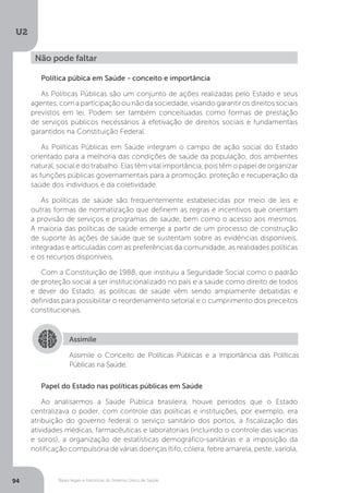 U2
94 Bases legais e históricas do Sistema Único de Saúde
Política púbica em Saúde - conceito e importância
As Políticas Públicas são um conjunto de ações realizadas pelo Estado e seus
agentes, com a participação ou não da sociedade, visando garantir os direitos sociais
previstos em lei. Podem ser também conceituadas como formas de prestação
de serviços públicos necessários à efetivação de direitos sociais e fundamentais
garantidos na Constituição Federal.
As Políticas Públicas em Saúde integram o campo de ação social do Estado
orientado para a melhoria das condições de saúde da população, dos ambientes
natural, social e do trabalho. Elas têm vital importância, pois têm o papel de organizar
as funções públicas governamentais para a promoção, proteção e recuperação da
saúde dos indivíduos e da coletividade.
As políticas de saúde são frequentemente estabelecidas por meio de leis e
outras formas de normatização que definem as regras e incentivos que orientam
a provisão de serviços e programas de saúde, bem como o acesso aos mesmos.
A maioria das políticas de saúde emerge a partir de um processo de construção
de suporte às ações de saúde que se sustentam sobre as evidências disponíveis,
integradas e articuladas com as preferências da comunidade, as realidades políticas
e os recursos disponíveis.
Com a Constituição de 1988, que instituiu a Seguridade Social como o padrão
de proteção social a ser institucionalizado no país e a saúde como direito de todos
e dever do Estado, as políticas de saúde vêm sendo amplamente debatidas e
definidas para possibilitar o reordenamento setorial e o cumprimento dos preceitos
constitucionais.
Não pode faltar
Assimile
Assimile o Conceito de Políticas Públicas e a Importância das Políticas
Públicas na Saúde.
Papel do Estado nas políticas públicas em Saúde
Ao analisarmos a Saúde Pública brasileira, houve períodos que o Estado
centralizava o poder, com controle das políticas e instituições, por exemplo, era
atribuição do governo federal o serviço sanitário dos portos, a fiscalização das
atividades médicas, farmacêuticas e laboratoriais (incluindo o controle das vacinas
e soros), a organização de estatísticas demográfico-sanitárias e a imposição da
notificação compulsória de várias doenças (tifo, cólera, febre amarela, peste, varíola,
 