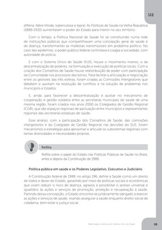 U2
95Bases legais e históricas do Sistema Único de Saúde
difteria, febre tifoide, tuberculose e lepra). As Políticas de Saúde na Velha República
(1889-1930) aumentaram o poder do Estado para intervir no seu território.
Com o tempo, a Política Nacional de Saúde foi se constituindo numa rede
de instituições públicas que compartilhavam uma concepção geral de saúde e
de doença, transformando as moléstias transmissíveis em problema político. No
caso das epidemias, o poder público federal controlava e coagia a sociedade, com
autoridade de polícia.
E com o Sistema Único de Saúde (SUS), houve o movimento inverso, o da
descentralização de poderes, na formulação e execução de políticas locais. Com a
criação dos Conselhos de Saúde houve redistribuição de poder com participação
da Comunidade nos processos decisórios. Para facilitar a articulação e negociação
entre os gestores das três esferas, foram criadas as Comissões Intergestores que
debatem e auxiliam na resolução de conflitos e na solução de problemas nos
municípios e Estados.
E, ainda, para favorecer a descentralização e auxiliar no mecanismo de
cooperação e gestão solidária entre as secretarias municipais de saúde de uma
mesma região, foram criados nos anos 2000 os Colegiados de Gestão Regional
(CGR), que são espaços regionais de pactuação entre municípios e representantes
regionais das secretarias estaduais de saúde.
Esse arranjo, com a participação dos Conselhos de Saúde, das comissões
intergestores e do Colegiado de Gestão Regional nas decisões do SUS, foram
mecanismos e estratégias para aproximar e articular os subsistemas regionais com
tantas diversidades e necessidades próprias.
Política pública em saúde e os Poderes Legislativo, Executivo e Judiciário
A Constituição federal de 1988, no artigo 196, define a Saúde como um direito
de todos e dever do Estado, garantido por meio de políticas sociais e econômicas
que visam reduzir o risco de doença, agravos e possibilitar o acesso universal e
igualitário às ações e serviços de promoção, proteção e recuperação à saúde.
Partindo dessa concepção, o Estado encontra-se juridicamente obrigado a exercer
as ações e serviços de saúde, visando assegurar a saúde enquanto direito social de
cidadania, bem-estar e justiça social.
Reflita sobre o papel do Estado nas Políticas Públicas de Saúde no Brasil,
antes e depois da Constituição de 1988.
Reflita
 