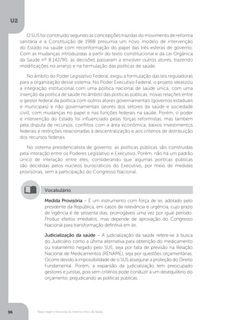 U2
96 Bases legais e históricas do Sistema Único de Saúde
O SUS foi construído segundo as concepções trazidas do movimento de reforma
sanitária e a Constituição de 1988 presumia um novo modelo de intervenção
do Estado na saúde com reconformação do papel das três esferas de governo.
Com as mudanças introduzidas a partir do texto constitucional e da Lei Orgânica
da Saúde nº 8.142/90, as decisões passaram a envolver outros atores, trazendo
modificações no arranjo e na formulação das políticas de saúde.
No âmbito do Poder Legislativo Federal, exigiu a formulação das leis reguladoras
para a organização desse sistema. No Poder Executivo Federal, o projeto idealizou
a integração institucional com uma política nacional de saúde única; com uma
inserção da política de saúde no âmbito das políticas públicas; novas relações entre
o gestor federal da política com outros atores governamentais (governos estaduais
e municipais) e não governamentais (atores dos setores da saúde e sociedade
civil), com mudanças no papel e nas funções federais na saúde. Porém, o poder
e intervenção do Estado foi influenciado pelas forças reformistas, mas também
pela disputa de recursos, conflitos com a área econômica, baixos investimentos
federais e restrições relacionadas à descentralização e aos critérios de distribuição
dos recursos federais.
No sistema presidencialista de governo, as políticas públicas são construídas
pela interação entre os Poderes Legislativo e Executivo. Porém, não há um padrão
único de interação entre eles, considerando que algumas políticas públicas
são decididas pelos núcleos burocráticos do Executivo, por meio de medidas
provisórias, sem a participação do Congresso Nacional.
Medida Provisória – É um instrumento com força de lei, adotado pelo
presidente da República, em casos de relevância e urgência, cujo prazo
de vigência é de sessenta dias, prorrogáveis uma vez por igual período.
Produz efeitos imediatos, mas depende de aprovação do Congresso
Nacional para transformação definitiva em lei.
Judicialização da saúde – A judicialização da saúde refere-se à busca
do Judiciário como a última alternativa para obtenção do medicamento
ou tratamento negado pelo SUS, seja por falta de previsão na Relação
Nacional de Medicamentos (RENAME), seja por questões orçamentárias.
Ocorre devido à impossibilidade de o SUS assegurar a proteção do Direito
Fundamental. Porém, a expansão da judicialização tem preocupado
gestores e juristas, pois sem critérios pode conduzir a um desequilíbrio do
orçamento, prejudicando as políticas públicas.
Vocabulário
 