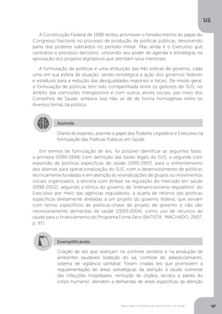 U2
97Bases legais e históricas do Sistema Único de Saúde
A Constituição Federal de 1988 tentou promover o fortalecimento do papel do
Congresso Nacional no processo de produção de políticas públicas, devolvendo
parte dos poderes subtraídos no período militar. Mas ainda é o Executivo que
centraliza o processo decisório, utilizando seu poder de agenda e estratégias na
aprovação dos projetos legislativos que atendam seus interesses.
A formulação de políticas é uma atribuição das três esferas de governo, cada
uma em sua esfera de atuação, sendo estratégica a ação dos governos federais
e estaduais para a redução das desigualdades regionais e locais. De modo geral,
a formulação de políticas tem sido compartilhada entre os gestores do SUS, no
âmbito das comissões intergestores e com outros atores sociais, por meio dos
Conselhos de Saúde, embora isso não se dê de forma homogênea entre os
diversos temas da política.
Em termos de formulação de leis, foi possível identificar as seguintes fases:
a primeira (1990-1994) com definição das bases legais do SUS, a segunda com
expansão de políticas específicas de saúde (1995-1997), para o enfrentamento
dos dilemas para operacionalização do SUS, com o desenvolvimento de políticas
tecnicamente fundadas e em atenção às reivindicações de grupos ou movimentos
sociais organizados; a terceira com ênfase na regulação do mercado em saúde
(1998-2002), seguindo a tônica do governo de “intervencionismo regulatório” do
Executivo por meio das agências reguladoras; a quarta de retorno das políticas
específicas diretamente atreladas a um projeto do governo federal, que versam
com temas específicos de políticas-chave de projeto de governo e não são
necessariamente demandas da saúde (2003-2004), como uso de recursos da
saúde para o financiamento do Programa Fome Zero (BATISTA; MACHADO, 2007,
p. 97).
Assimile
Diante do exposto, assimile o papel dos Poderes Legislativo e Executivo na
formulação das Políticas Públicas em Saúde.
Exemplificando
Criação de leis que avançam no controle sanitário e na produção de
ambientes saudáveis (iodação do sal, controle do asbesto/amianto,
sistema de vigilância sanitária). Foram criadas leis que promovem a
regulamentação de áreas estratégicas da atenção à saúde (controle
das infecções hospitalares, remoção de órgãos, tecidos e partes do
corpo humano); atendem a demandas de áreas específicas da atenção
 