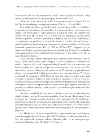 Daniel J. Hogan, José Marcos P. da Cunha, Roberto Luiz do Carmo e Antonio A. B. de Oliveira
405
macrozonas e 35 áreas de planejamento. Os 874 setores censitários (Censo 1991)
foram georreferenciados e agrupados para formar essas áreas.
A base de dados usada nesse estudo dos setores censitários é aquela descrita
no Anexo Metodológico do capítulo anterior (Cunha e Oliveira, 2001).
Se a análise detalhada que a informação por setores censitários possibilita é
extremamente importante, por outro lado a comparação dessas informações no
tempo é problemática. O setor censitário é definido como uma ferramenta
operacional pelo IBGE (um setor é a área que um recenseador pode cobrir
durante o período do Censo, geralmente composto por 200 a 300 domicílios) e
as mudanças nos padrões de densidade dentro da malha urbana forçam a
redefinição dos limites dos setores. O número de setores censitários de Campinas
passou de aproximadamente 400 em 1970 para 874 em 1991. Enquanto que as
áreas consolidadas geralmente mantêm os mesmos limites de setores, as ocupadas
mais recentemente geram subdivisões de setores; em nossa análise essas são as
áreas de maior interesse.
Duas estratégias foram empregadas para enfrentar esse problema. Por um
lado, a análise mais refinada é possível para os anos censitários. O curto período
entre o Censo de 1991 e a Contagem de População de 1996, que apresentou um
baixo crescimento populacional, permite comparações com menos erro. Por
outro lado, para períodos maiores, adotamos as 35 unidades de planejamento
do governo municipal, definidas aproximadamente a partir dos bairros (Prefeitura
Municipal de Campinas, 1995). Embora sem um encaixe perfeito, é possível
associar os setores censitários a cada uma dessas unidades. Mesmo a resolução
não sendo refinada, continua sendo possível capturar diferenças sócio-demográficas
importantes dentro do espaço urbano. Apesar disso, para algumas variáveis são
preferíveis unidades menores, tendo em vista que as diferenças são identificadas
mais facilmente.
Atribuir a totalidade de um setor censitário a uma área de planejamento
quando apenas parte da área do setor coincide com a área de planejamento é um
problema em potencial quando adotamos nosso procedimento. O problema é
maior para os maiores setores, que são geralmente rurais, onde pode existir uma
grande heterogeneidade. No nosso caso, entretanto, o número de setores é muito
grande, com setores pequenos e relativamente homogêneos. O erro potencial é
pequeno.
Os Mapas 1 e 2 mostram essas divisões, enquanto o Mapa 3 revela que o
crescimento populacional no período 1980-91 foi concentrado na região sudeste,
fora do tradicional perímetro urbano definido pelas vias de transporte que
conectam Campinas com São Paulo (ver Mapa 4).
 