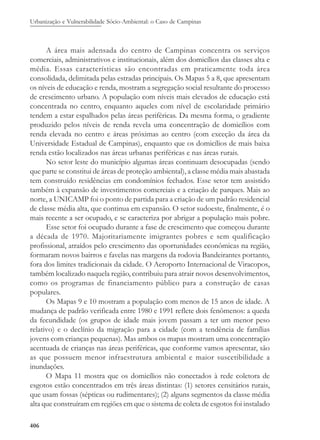 Urbanização e Vulnerabilidade Sócio-Ambiental: o Caso de Campinas
406
A área mais adensada do centro de Campinas concentra os serviços
comerciais, administrativos e institucionais, além dos domicílios das classes alta e
média. Essas características são encontradas em praticamente toda área
consolidada, delimitada pelas estradas principais. Os Mapas 5 a 8, que apresentam
os níveis de educação e renda, mostram a segregação social resultante do processo
de crescimento urbano. A população com níveis mais elevados de educação está
concentrada no centro, enquanto aqueles com nível de escolaridade primário
tendem a estar espalhados pelas áreas periféricas. Da mesma forma, o gradiente
produzido pelos níveis de renda revela uma concentração de domicílios com
renda elevada no centro e áreas próximas ao centro (com exceção da área da
Universidade Estadual de Campinas), enquanto que os domicílios de mais baixa
renda estão localizados nas áreas urbanas periféricas e nas áreas rurais.
No setor leste do município algumas áreas continuam desocupadas (sendo
que parte se constitui de áreas de proteção ambiental), a classe média mais abastada
tem construído residências em condomínios fechados. Esse setor tem assistido
também à expansão de investimentos comerciais e a criação de parques. Mais ao
norte, a UNICAMP foi o ponto de partida para a criação de um padrão residencial
de classe média alta, que continua em expansão. O setor sudoeste, finalmente, é o
mais recente a ser ocupado, e se caracteriza por abrigar a população mais pobre.
Esse setor foi ocupado durante a fase de crescimento que começou durante
a década de 1970. Majoritariamente imigrantes pobres e sem qualificação
profissional, atraídos pelo crescimento das oportunidades econômicas na região,
formaram novos bairros e favelas nas margens da rodovia Bandeirantes portanto,
fora dos limites tradicionais da cidade. O Aeroporto Internacional de Viracopos,
também localizado naquela região, contribuiu para atrair novos desenvolvimentos,
como os programas de financiamento público para a construção de casas
populares.
Os Mapas 9 e 10 mostram a população com menos de 15 anos de idade. A
mudança de padrão verificada entre 1980 e 1991 reflete dois fenômenos: a queda
da fecundidade (os grupos de idade mais jovem passam a ter um menor peso
relativo) e o declínio da migração para a cidade (com a tendência de famílias
jovens com crianças pequenas). Mas ambos os mapas mostram uma concentração
acentuada de crianças nas áreas periféricas, que conforme vamos apresentar, são
as que possuem menor infraestrutura ambiental e maior suscetibilidade a
inundações.
O Mapa 11 mostra que os domicílios não conectados à rede coletora de
esgotos estão concentrados em três áreas distintas: (1) setores censitários rurais,
que usam fossas (sépticas ou rudimentares); (2) alguns segmentos da classe média
alta que construíram em regiões em que o sistema de coleta de esgotos foi instalado
 