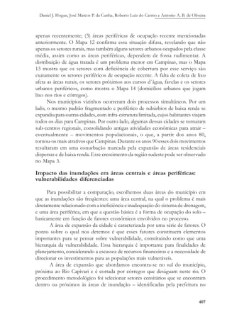Daniel J. Hogan, José Marcos P. da Cunha, Roberto Luiz do Carmo e Antonio A. B. de Oliveira
407
apenas recentemente; (3) áreas periféricas de ocupação recente mencionadas
anteriormente. O Mapa 12 confirma essa situação difusa, revelando que não
apenas os setores rurais, mas também alguns setores urbanos ocupados pela classe
média, assim como as áreas periféricas, dependem de fossa rudimentar. A
distribuição de água tratada é um problema menor em Campinas, mas o Mapa
13 mostra que os setores com deficiência de cobertura por esse serviço são
exatamente os setores periféricos de ocupação recente. A falta de coleta de lixo
afeta as áreas rurais, os setores próximos aos cursos d´água, favelas e os setores
urbanos periféricos, como mostra o Mapa 14 (domicílios urbanos que jogam
lixo nos rios e córregos).
Nos municípios vizinhos ocorreram dois processos simultâneos. Por um
lado, o mesmo padrão fragmentado e periférico de subúrbios de baixa renda se
expandiu para outras cidades, com infra-estrutura limitada, cujos habitantes viajam
todos os dias para Campinas. Por outro lado, algumas dessas cidades se tornaram
sub-centros regionais, consolidando antigas atividades econômicas para atrair –
eventualmente – movimentos populacionais, o que, a partir dos anos 80,
tornou-os mais atrativos que Campinas. Durante os anos 90 esses dois movimentos
resultaram em uma conurbação marcada pela expansão de áreas residenciais
dispersas e de baixa renda. Esse crescimento da região sudeste pode ser observado
no Mapa 3.
Impacto das inundações em áreas centrais e áreas periféricas:
vulnerabilidades diferenciadas
Para possibilitar a comparação, escolhemos duas áreas do município em
que as inundações são freqüentes: uma área central, na qual o problema é mais
diretamente relacionado com a ineficiência e inadequação do sistema de drenagem,
e uma área periférica, em que a questão básica é a forma de ocupação do solo –
basicamente em função de fatores econômicos envolvidos no processo.
A área de expansão da cidade é caracterizada por uma série de fatores. O
ponto sobre o qual nos detemos é que esses fatores constituem elementos
importantes para se pensar sobre vulnerabilidade, constituindo como que uma
hierarquia da vulnerabilidade. Essa hierarquia é importante para finalidades de
planejamento, considerando a escassez de recursos financeiros e a necessidade de
direcionar os investimentos para as populações mais vulneráveis.
A área de expansão que abordamos encontra-se no sul do município,
próxima ao Rio Capivari e é cortada por córregos que deságuam neste rio. O
procedimento metodológico foi selecionar setores censitários que se encontram
dentro ou próximos às áreas de inundação – identificadas pela prefeitura no
 