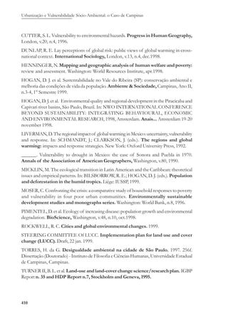 Urbanização e Vulnerabilidade Sócio-Ambiental: o Caso de Campinas
410
CUTTER, S. L. Vulnerability to environmental hazards. Progress in Human Geography,
London, v.20, n.4, 1996.
DUNLAP, R. E. Lay perceptions of global risk: public views of global warming in cross-
national context. International Sociology, London, v.13, n.4, dec.1998.
HENNINGER, N. Mapping and geographic analysis of human welfare and poverty:
review and assessment. Washington: World Resources Institute, apr.1998.
HOGAN, D. J. et al. Sustentabilidade no Vale do Ribeira (SP): conservação ambiental e
melhoria das condições de vida da população. Ambiente & Sociedade, Campinas, Ano II,
n.3-4, 1° Semestre 1999.
HOGAN, D. J. et al. Environmental quality and regional development in the Piracicaba and
Capivari river basins, São Paulo, Brazil. In: NWO INTERNATIONAL CONFERENCE
BEYOND SUSTAINABILITY: INTEGRATING BEHAVIOURAL, ECONOMIC
AND ENVIRONMENTAL RESEARCH, 1998, Amsterdam. Anais... Amsterdam 19-20
november 1998.
LIVERMAN, D. The regional impact of global warming in Mexico: uncertainty, vulnerability
and response. In: SCHMANDT, J.; CLARKSON, J. (eds.). The regions and global
warming: impacts and response strategies. New York: Oxford University Press, 1992.
______. Vulnerability to drought in Mexico: the case of Sonora and Puebla in 1970.
Annals of the Association of American Geographers, Washington, v.80, 1990.
MICKLIN, M. The ecological transition in Latin American and the Caribbean: theoretical
issues and empirical patterns. In: BILSBORROW, R. E.; HOGAN, D. J. (eds.). Population
and deforestation in the humid tropics. Liége: IUSSP, 1999.
MOSER, C. Confronting the crisis: a comparative study of household responses to poverty
and vulnerability in four poor urban communities. Environmentally sustainable
development studies and monographs series. Washington: World Bank, n.8, 1996.
PIMENTEL, D. et al. Ecology of increasing disease: population growth and environmental
degradation. BioScience, Washington, v.48, n.10, oct.1998.
ROCKWELL, R. C. Cities and global environmental changes. 1999.
STEERING COMMITTEE Of LUCC. Implementation plan for land use and cover
change (LUCC). Draft, 22 jan. 1999.
TORRES, H. da G. Desigualdade ambiental na cidade de São Paulo. 1997. 256f.
Dissertação (Doutorado) - Instituto de Filosofia e Ciências Humanas, Universidade Estadual
de Campinas, Campinas.
TURNER II, B. L. et al. Land-use and land-cover change science/research plan. IGBP
Report n. 35 and HDP Report n.7, Stockholm and Geneva, 1995.
 