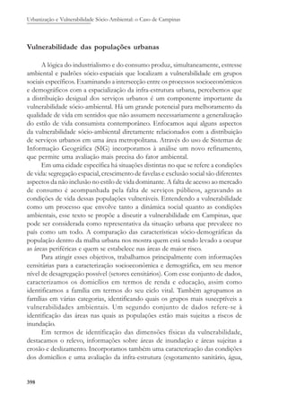 Urbanização e Vulnerabilidade Sócio-Ambiental: o Caso de Campinas
398
Vulnerabilidade das populações urbanas
A lógica do industrialismo e do consumo produz, simultaneamente, estresse
ambiental e padrões sócio-espaciais que localizam a vulnerabilidade em grupos
sociais específicos. Examinando a intersecção entre os processos socioeconômicos
e demográficos com a espacialização da infra-estrutura urbana, percebemos que
a distribuição desigual dos serviços urbanos é um componente importante da
vulnerabilidade sócio-ambiental. Há um grande potencial para melhoramento da
qualidade de vida em sentidos que não assumem necessariamente a generalização
do estilo de vida consumista contemporâneo. Enfocamos aqui alguns aspectos
da vulnerabilidade sócio-ambiental diretamente relacionados com a distribuição
de serviços urbanos em uma área metropolitana. Através do uso de Sistemas de
Informação Geográfica (SIG) incorporamos à análise um novo refinamento,
que permite uma avaliação mais precisa do fator ambiental.
Em uma cidade específica há situações distintas no que se refere a condições
de vida: segregação espacial, crescimento de favelas e exclusão social são diferentes
aspectos da não inclusão no estilo de vida dominante. A falta de acesso ao mercado
de consumo é acompanhada pela falta de serviços públicos, agravando as
condições de vida dessas populações vulneráveis. Entendendo a vulnerabilidade
como um processo que envolve tanto a dinâmica social quanto as condições
ambientais, esse texto se propõe a discutir a vulnerabilidade em Campinas, que
pode ser considerada como representativa da situação urbana que prevalece no
país como um todo. A comparação das características sócio-demográficas da
população dentro da malha urbana nos mostra quem está sendo levado a ocupar
as áreas periféricas e quem se estabelece nas áreas de maior risco.
Para atingir esses objetivos, trabalhamos principalmente com informações
censitárias para a caracterização socioeconômica e demográfica, em seu menor
nível de desagregação possível (setores censitários). Com esse conjunto de dados,
caracterizamos os domicílios em termos de renda e educação, assim como
identificamos a família em termos do seu ciclo vital. Também agrupamos as
famílias em várias categorias, identificando quais os grupos mais susceptíveis a
vulnerabilidades ambientais. Um segundo conjunto de dados refere-se à
identificação das áreas nas quais as populações estão mais sujeitas a riscos de
inundação.
Em termos de identificação das dimensões físicas da vulnerabilidade,
destacamos o relevo, informações sobre áreas de inundação e áreas sujeitas a
erosão e deslizamento. Incorporamos também uma caracterização das condições
dos domicílios e uma avaliação da infra-estrutura (esgotamento sanitário, água,
 