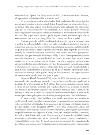 Daniel J. Hogan, José Marcos P. da Cunha, Roberto Luiz do Carmo e Antonio A. B. de Oliveira
399
coleta de lixo). Apesar dos dados serem de 1991, portanto não muito recentes,
eles permitem inferências sobre a situação atual.
O texto enfatiza as dimensões sociais da degradação ambiental, as ligações
causais entre mudanças ambientais globais e desigualdades sociais no nível local e
contribui para uma análise metodologicamente mais refinada das dimensões
espaciais da vulnerabilidade sócio-ambiental. Essa análise permite promover
intervenções mais eficazes nas cidades e ilustrar que o melhoramento da qualidade
de vida das populações urbanas pode seguir outros caminhos que não o
consumismo, que ameaça a integridade dos ecossistemas local e global.
Grande parte do trabalho analítico de desenvolver uma abordagem para
a análise da vulnerabilidade e risco tem sido realizada em contextos em que a
escassez de alimentos é o ponto central. Especialmente na África, a vulnerabilidade
de populações rurais a secas e quebras de colheitas tem inspirado esforços no
sentido de refinar os conceitos necessários para análise: previsão e prevenção/
mitigação (ver, por exemplo, Henninger, 1998). Apesar dessas preocupações não
serem irrelevantes no contexto da América Latina, a característica urbana dessa
região nos leva a examinar outros fatores com sérios impactos no bem estar
dessas populações: acesso limitado a serviços de saneamento (água tratada, coleta
e tratamento de esgotos, coleta e disposição final do lixo), suscetibilidade a
inundações, deslizamentos e poluição do ar. Esses fatores representam tanto
situações de ameaça à vida quanto situações de exposição a um amplo espectro
de doenças relacionadas com ar e com a água.
Segundo David Pimentel (1998), cerca de 40% das mortes que ocorrem
no mundo são causadas por poluição e outros fatores ambientais, sendo que a
poluição do ar afeta a saúde de 4 a 5 bilhões de pessoas; a esquistossomose causa
a morte de um número estimado em 1 milhão de pessoas; a fumaça resultante
do processo de preparar alimentos em cozinhas fechadas mata 4 milhões de
crianças a cada ano; e a falta de condições sanitárias contribui para 4 milhões de
mortes por ano – principalmente de crianças nos países em desenvolvimento.
O conceito de vulnerabilidade tem atraído estudiosos das mudanças
ambientais de várias disciplinas. Apesar disso, continua existindo pouco consenso
sobre definições apropriadas. Essa confusão na literatura tem levado muitos
pesquisadores, como Liverman (1990) a usar uma abordagem ampla: ser
vulnerável a seca significa falta de defesas ambientais, tecnológicas, econômicas
ou políticas contra seus impactos. Cutter (1996), em sua revisão sobre o conceito,
identifica 18 definições diferentes. Em sua categorização (vulnerabilidade como
condições pré-existentes, vulnerabilidade como resposta moderada e
vulnerabilidade como risco do lugar), nosso uso se aproxima da categoria citada
por último, uma vez que incorpora características sócio-demográficas e econômicas
 