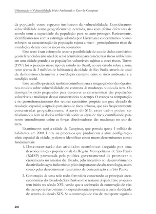 Urbanização e Vulnerabilidade Sócio-Ambiental: o Caso de Campinas
400
da população como aspectos intrínsecos da vulnerabilidade. Consideramos
vulnerabilidade como geograficamente centrada, mas com efeitos diferentes de
acordo com a capacidade da população para se auto-proteger. Basicamente,
identificamo-nos com a estratégia adotada por Liverman e concentramos nossos
esforços na caracterização da população sujeita a risco – principalmente risco de
inundação, dentre outros riscos mencionados.
Este texto é um esforço de testar a possibilidade de uso de dados censitários
georreferenciados (no nível de setor censitário) para caracterizar riscos ambientais
em uma cidade grande e as populações vulneráveis sujeitas a esses riscos. Torres
(1997) foi o pioneiro nesse tipo de estudo no Brasil, no seu estudo sobre a zona
oeste (cerca de 3 milhões de habitantes) da cidade de São Paulo, através do qual
ele demonstrou claramente a correlação existente entre o risco ambiental e a
condição social.
Este trabalho pretende também contribuir para a integração dos demógrafos
nos estudos sobre vulnerabilidade, no contexto de mudanças no uso da terra. Os
demógrafos estão preparados para descrever as características das populações
vulneráveis e mudanças dessas características no tempo. O avanço na computação
e no georreferenciamento dos setores censitários propicia um grau elevado de
resolução espacial, adaptado para áreas de risco urbanas, que são freqüentemente
concentradas geograficamente. Através do SIG, esses dados podem ser
relacionados com os dados ambientais sobre as áreas de risco, contribuindo para
nosso entendimento sobre as forças direcionadoras das mudanças no uso da
terra.
Examinamos aqui a cidade de Campinas, que possuía quase 1 milhão de
habitantes em 2000. Entre os processos que produziram a atual configuração
sócio-espacial da cidade, podemos identificar cinco macro-determinantes como
fundamentais:
1. Desconcentração das atividades econômicas (seguida por uma
desconcentração populacional) da Região Metropolitana de São Paulo
(RMSP) provocada pela política governamental de promover o
crescimento no interior do Estado, pelo incentivo ao desenvolvimento
de atividades agro-industriais e pólos importantes de alta tecnologia, assim
como pelas deseconomias resultantes da concentração em São Paulo;
2. Construção de uma rede rodo-ferroviária conectando as principais áreas
econômicas do Estado de São Paulo com o restante do país. Esse processo
tem inicio no século XVI, sendo que a aceleração da construção de vias
de transporte ferroviárias foi especialmente importante a partir da década
de setenta do século XIX. Se a construção de vias de transporte seguiu o
 