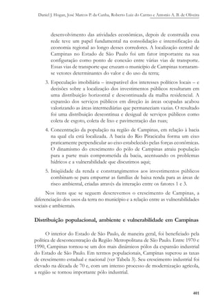 Daniel J. Hogan, José Marcos P. da Cunha, Roberto Luiz do Carmo e Antonio A. B. de Oliveira
401
desenvolvimento das atividades econômicas, depois de construída essa
rede teve um papel fundamental na consolidação e intensificação da
economia regional ao longo desses corredores. A localização central de
Campinas no Estado de São Paulo foi um fator importante na sua
configuração como ponto de conexão entre várias vias de transporte.
Essas vias de transporte que cruzam o município de Campinas tornaram-
se vetores determinantes do valor e do uso da terra;
3. Especulação imobiliária – inseparável dos interesses políticos locais – e
decisões sobre a localização dos investimentos públicos resultaram em
uma distribuição horizontal e descontinuada da malha residencial. A
expansão dos serviços públicos em direção às áreas ocupadas acabou
valorizando as áreas intermediárias que permaneciam vazias. O resultado
foi uma distribuição descontínua e desigual de serviços públicos como
coleta de esgoto, coleta de lixo e pavimentação das ruas;
4. Concentração da população na região de Campinas, em relação à bacia
na qual ela está localizada. A bacia do Rio Piracicaba forma um eixo
praticamente perpendicular ao eixo estabelecido pelas forças econômicas.
O dinamismo do crescimento do pólo de Campinas atraiu população
para a parte mais comprometida da bacia, acentuando os problemas
hídricos e a vulnerabilidade que discutimos aqui;
5. Iniqüidade da renda e constrangimentos aos investimentos públicos
combinam-se para empurrar as famílias de baixa renda para as áreas de
risco ambiental, criadas através da interação entre os fatores 1 e 3.
Nos itens que se seguem descrevemos o crescimento de Campinas, a
diferenciação dos usos da terra no município e a relação entre as vulnerabilidades
sociais e ambientais.
Distribuição populacional, ambiente e vulnerabilidade em Campinas
O interior do Estado de São Paulo, de maneira geral, foi beneficiado pela
política de desconcentração da Região Metropolitana de São Paulo. Entre 1970 e
1990, Campinas tornou-se um dos mais dinâmicos pólos da expansão industrial
do Estado de São Paulo. Em termos populacionais, Campinas superou as taxas
de crescimento estadual e nacional (ver Tabela 3). Seu crescimento industrial foi
elevado na década de 70 e, com um intenso processo de modernização agrícola,
a região se tornou importante pólo industrial.
 