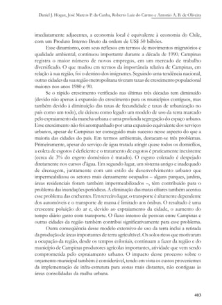 Daniel J. Hogan, José Marcos P. da Cunha, Roberto Luiz do Carmo e Antonio A. B. de Oliveira
403
imediatamente adjacentes, a economia local é equivalente à economia do Chile,
com um Produto Interno Bruto da ordem de US$ 50 bilhões.
Esse dinamismo, com seus reflexos em termos de movimentos migratórios e
qualidade ambiental, continuou importante durante a década de 1990. Campinas
registra o maior número de novos empregos, em um mercado de trabalho
diversificado. O que mudou em termos da importância relativa de Campinas, em
relação à sua região, foi o destino dos imigrantes. Seguindo uma tendência nacional,
outras cidades da sua região metropolitana tiveram taxas de crescimento populacional
maiores nos anos 1980 e 90.
Se o rápido crescimento verificado nas últimas três décadas tem diminuído
(devido não apenas à expansão do crescimento para os municípios contíguos, mas
também devido à diminuição das taxas de fecundidade e taxas de urbanização no
país como um todo), ele deixou como legado um modelo de uso da terra marcado
pelo espraiamento da mancha urbana e uma profunda segregação do espaço urbano.
Esse crescimento não foi acompanhado por uma expansão equivalente dos serviços
urbanos, apesar de Campinas ter conseguido mais sucesso nesse aspecto do que a
maioria das cidades do país. Em termos ambientais, destacam-se três problemas.
Primeiramente, apesar do serviço de água tratada atingir quase todos os domicílios,
a coleta de esgotos é deficiente e o tratamento de esgotos é praticamente inexistente
(cerca de 3% do esgoto doméstico é tratado). O esgoto coletado é despejado
diretamente nos cursos d’água. Em segundo lugar, um sistema antigo e inadequado
de drenagem, juntamente com um estilo de desenvolvimento urbano que
impermeabilizou os setores mais densamente ocupados – alguns parques, jardins,
áreas residenciais foram também impermeabilizados –, têm contribuído para o
problema das inundações periódicas. A eliminação das matas ciliares também acentua
esse problema das enchentes. Em terceiro lugar, o transporte é altamente dependente
dos automóveis e o transporte de massa é limitado aos ônibus. O resultado é uma
crescente poluição do ar e, devido ao espraiamento da cidade, o aumento do
tempo diário gasto com transporte. O fluxo intenso de pessoas entre Campinas e
outras cidades da região também contribui significativamente para esse problema.
Outra conseqüência desse modelo extensivo de uso da terra inclui a retirada
da produção de áreas importantes de terra agricultável. Os solos ricos que motivaram
a ocupação da região, desde os tempos coloniais, continuam a fazer da região e do
município de Campinas produtores agrícolas importantes, atividade que vem sendo
comprometida pelo espraiamento urbano. O impacto desse processo sobre o
orçamento municipal também é considerável, tendo em vista os custos provenientes
da implementação de infra-estrutura para zonas mais distantes, não contíguas às
áreas consolidadas da malha urbana.
 