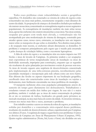 Urbanização e Vulnerabilidade Sócio-Ambiental: o Caso de Campinas
404
Todos esses problemas criam vulnerabilidades sociais e geográficas
específicas. Os domicílios não conectados ao sistema de coleta de esgotos estão
concentrados nas áreas mais pobres, recentemente ocupadas e mais distantes do
centro da cidade. As proporções de crianças e de domicílios chefiados por mulheres
são maiores nessas áreas, concentrando as conseqüências negativas nesses segmentos
populacionais. As conseqüências de inundações também são mais sérias nessas
áreas, apesar das enchentes não estarem circunscritas a essas áreas. Nas áreas centrais,
ocupadas por grupos com renda mais elevada, a verticalização não foi
acompanhada por uma modernização do sistema de drenagem, construído para
atender apenas casas; nesses casos, entretanto, as inundações tem um impacto
maior sobre os transportes do que sobre os domicílios. Nos distritos mais pobres
e de ocupação mais recente, as enchentes afetam diretamente os domicílios. O
problema é composto principalmente pelo esgoto que é trazido pela enxurrada
e pelas doenças de veiculação hídrica, como a recorrente leptospirose.
A falta de coleta de esgoto e as inundações têm seu maior impacto nas 103
favelas e áreas de invasão de Campinas. As primeiras tendem a ser ocupações
mais expontâneas de terras marginalizadas (áreas de inundação ou áreas de
declividade acentuada, impróprias para construção), enquanto que as segundas
são resultantes de ações planejadas por movimentos sociais de pessoas sem-teto.
As áreas de invasão seguem uma seqüência de desenvolvimento caracterizada
pela implementação de uma infra-estrutura precária, reconhecimento pelas
autoridades municipais e incorporação pela rede urbana como um novo bairro.
Elas diferem das favelas no aspecto importante de sua localização geográfica,
escolhendo áreas não caracterizadas como áreas de inundação ou sujeitas a
deslizamento, mais facilmente encontradas nas áreas periféricas do município.
O transporte ineficiente afeta essas populações principalmente através do
aumento do tempo gasto diariamente nos deslocamentos. Trabalhadores e
estudantes tomam em média dois ônibus por viagem. Se esse não é o maior
problema, também é verdade que as áreas de maior concentração da poluição
do ar são os terminais de ônibus, localizados em grande parte próximos ao
mercado municipal, na área mais baixa do centro da cidade. As inversões térmicas,
comuns nos meses mais frios e secos, acentuam o problema.
Este trabalho examina o acesso ao sistema de coleta de esgotos, as inundações
sofridas por domicílios e a concentração sócio-espacial desses problemas,
resultantes do modelo de desenvolvimento urbano experimentado por Campinas
nos últimos 25 anos. A seqüência de mapas a seguir ilustra esses problemas. Usamos
as divisões de Campinas em Áreas de Planejamento Urbano (Campinas, 1995).
Quatro regiões administrativas (Norte, Sul, Leste e Oeste) são divididas em sete
 