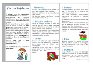 Ler na Infância                        1.Momento                                 4. Leitura
                                       Escolha um momento em que nem um          Vá apontando o que está a ler, para
                                       nem outro estejam a ver televisão.        que a criança se aperceba do
                                       Pergunte à criança se quer que lhe leia   movimento da leitura.
A leitura é uma das capacidades        uma história.                             Leia com expressão, pronunciando
mais importantes do ser humano.        Se ela não quiser, não force. Procure     claramente as palavras e fazendo
Indispensável       em      qualquer   interessá-la noutra altura.               pausas.
actividade, é uma das principais                                                 Incentive-a a ler palavras ou frases que
condições de autonomia e sucesso                                                 já conheça.
na vida.                               2. Escolha do livro                       Durante a leitura, converse sobre o que
Quem aprende a ler bem todo o          Deixe a criança escolher o livro. Há
                                                                                 leu e explique alguma palavra ou
tipo de textos adquire um valor        sempre um livro que a pode interessar
                                                                                 situação que ela não perceba.
seguro que nunca mais irá perder.      porque, felizmente, a oferta de obras
                                                                                 Pergunte o que acha que vai acontecer
Ensinar a ler é tarefa da escola.      para crianças é rica e variada.
                                                                                 a seguir. Se o livro for grande, leia-o em
Mas hoje está plenamente provado       Se achar o livro que a criança escolheu
                                                                                 partes.
que, quando a família se dispõe a      muito grande ou com pouco interesse,
colaborar, oferecendo livros e         proponha - -lhe outros até sentir que a
reservando alguns momentos para        sua proposta lhe agrada.
ler com os filhos, os benefícios são
enormes.                               3. Local                                  5. Final
Quanto mais cedo os livros             Procure um sítio que seja confortável     Quando acabar a leitura, converse
entrarem na vida das                   para os dois, de preferência sossegado,   sobre a história, sobre as personagens
crianças melhor.                       para evitar que se distraia com           de que mais gostou, sobre o que achou
                                       interrupções.                             mais interessante.
Um bom leitor é quase sempre um        Sentem-se juntos, para que a criança
bom aluno!                             possa observar as imagens e ver as
                                       palavras que for                          6. Duração
                                       lendo.                                    Esteja atento aos sinais de cansaço.
                                                                                 Interrompa a leitura se a criança mostrar
                                                                                 desinteresse. Se a criança pedir,
                                                                                 continue a contar histórias. Mas não
                                                                                 force.
                                                                                                        Plano Nacional de Leitura
 