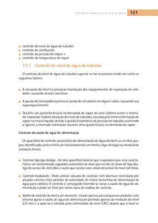 E F I C I Ê N C I A E N E R G É T I C A N O U S O D E VA P O R 101 
■ controle do nível de água do tubulão; 
■ controle de combustão; 
■ controle da pressão do vapor; e 
■ controle da temperatura do vapor. 
7.3.1 Controle de nível de água do tubulão 
O controle do nível de água do tubulão superior se faz necessário tendo em conta os 
seguintes fatores: 
■ A elevação do nível irá provocar inundação dos equipamentos de separação de umi-dade, 
causando arraste excessivo. 
■ A queda do nível poderá provocar perda de circulação em alguns tubos, causando seu 
superaquecimento. 
■ Durante um aumento brusco na demanda de vapor de uma caldeira ocorre a chama-da 
“expansão” (súbita elevação do nível do tubulão), causada pela intensa formação de 
vapor na massa líquida,devido à queda instantânea de pressão no tubulão, ocorrendo 
o oposto, a chamada “contração”, durante uma queda brusca na demanda de vapor. 
Controle da vazão de água de alimentação 
Os aparelhos de controle automático de alimentação de água dividem-se em dois gru-pos, 
identificados pelo critério de funcionamento em limites (liga-desliga) ou modulante 
(variação linear). 
■ Controle tipo liga-desliga - Há dois aparelhos básicos que respondem por esta caracte-rística: 
um denominado regulador automático de nível, que recebe os sinais de liga-des-liga 
do sensor de eletrodos; e outro que recebe estes sinais do sensor de nível com bóia. 
■ Controle modulante - Pode utilizar válvulas de controle com abertura controlada por 
atuador externo e/ou variador de velocidade do motor da bomba de alimentação de 
água para caldeira.O controle é conseguido fazendo-se variar a vazão de água de ali-mentação 
e pode ser feito por vários tipos de malhas de controle. 
■ Malha de controle de nível a um elemento - Usado apenas para pequenas unidades, este 
sistema ajusta a vazão de água de alimentação partindo apenas da medição do nível 
(LT). Isto é, a ação só é tomada, pelo controlador de nível (LRC), depois que o nível se 
 