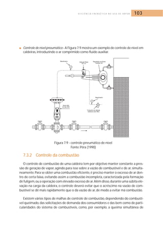E F I C I Ê N C I A E N E R G É T I C A N O U S O D E VA P O R 103 
■ Controle de nível pneumático - A Figura 7.9 mostra um exemplo de controle de nível em 
caldeiras, introduzindo o ar comprimido como fluido auxiliar. 
Figura 7.9 - controle pneumático de nível 
Fonte: Pêra (1990) 
7.3.2 Controle da combustão 
O controle de combustão de uma caldeira tem por objetivo manter constante a pres-são 
de geração de vapor, agindo para isso sobre a vazão de combustível e de ar, simulta-neamente. 
Para se obter uma combustão eficiente, é preciso manter o excesso de ar den-tro 
de certa faixa, evitando assim a combustão incompleta, caracterizada pela formação 
de fuligem,ou a operação com elevado excesso de ar.Além disso,durante uma súbita ele-vação 
na carga da caldeira, o controle deverá evitar que o acréscimo na vazão de com-bustível 
se dê mais rapidamente que o da vazão de ar, de modo a evitar má combustão. 
Existem vários tipos de malhas de controle de combustão, dependendo do combustí-vel 
queimado, das solicitações de demanda dos consumidores e das bem como de parti-cularidades 
do sistema de combustíveis, como, por exemplo, a queima simultânea de 
 