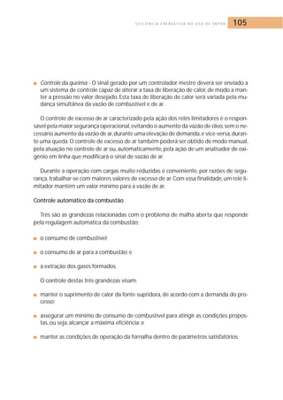 E F I C I Ê N C I A E N E R G É T I C A N O U S O D E VA P O R 105 
■ Controle da queima - O sinal gerado por um controlador mestre deverá ser enviado a 
um sistema de controle capaz de alterar a taxa de liberação de calor, de modo a man-ter 
a pressão no valor desejado. Esta taxa de liberação de calor será variada pela mu-dança 
simultânea da vazão de combustível e de ar. 
O controle de excesso de ar caracterizado pela ação dos relés limitadores é o respon-sável 
pela maior segurança operacional,evitando o aumento da vazão de óleo, sem o ne-cessário 
aumento da vazão de ar,durante uma elevação de demanda,e vice-versa,duran-te 
uma queda. O controle de excesso de ar também poderá ser obtido de modo manual, 
pela atuação no controle de ar ou, automaticamente, pela ação de um analisador de oxi-gênio 
em linha que modificará o sinal de vazão de ar. 
Durante a operação com cargas muito reduzidas é conveniente, por razões de segu-rança, 
trabalhar-se com maiores valores de excesso de ar.Com essa finalidade, um relé li-mitador 
mantém um valor mínimo para a vazão de ar. 
Controle automático da combustão 
Três são as grandezas relacionadas com o problema de malha aberta que responde 
pela regulagem automática da combustão: 
■ o consumo de combustível; 
■ o consumo de ar para a combustão; e 
■ a extração dos gases formados. 
O controle destas três grandezas visam: 
■ manter o suprimento de calor da fonte supridora, de acordo com a demanda do pro-cesso; 
■ assegurar um mínimo de consumo de combustível para atingir as condições propos-tas, 
ou seja, alcançar a máxima eficiência; e 
■ manter as condições de operação da fornalha dentro de parâmetros satisfatórios. 
 