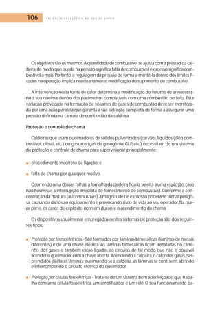 106 E F I C I Ê N C I A E N E R G É T I C A N O U S O D E V A P O R 
Os objetivos são os mesmos.A quantidade de combustível se ajusta com a pressão da cal-deira, 
de modo que queda na pressão significa falta de combustível e excesso significa com-bustível 
a mais. Portanto, a regulagem da pressão de forma a mantê-la dentro dos limites fi-xados 
na operação implica necessariamente modificação do suprimento de combustível. 
A intervenção nesta fonte de calor determina a modificação do volume de ar necessá-rio 
à sua queima, dentro dos parâmetros compatíveis com uma combustão perfeita. Esta 
variação provocada na formação de volumes de gases de combustão deve ser monitora-da 
por uma ação paralela que garanta a sua extração completa,de forma a assegurar uma 
pressão definida na câmara de combustão da caldeira. 
Proteção e controle de chama 
Caldeiras que usam queimadores de sólidos pulverizados (carvão), líquidos (óleo com-bustível, 
diesel, etc.) ou gasosos (gás de gasogênio, GLP, etc.) necessitam de um sistema 
de proteção e controle de chama para supervisionar principalmente: 
■ procedimento incorreto de ligação; e 
■ falta de chama por qualquer motivo. 
Ocorrendo uma dessas falhas,a fornalha da caldeira ficaria sujeita a uma explosão,caso 
não houvesse a interrupção imediata do fornecimento do combustível. Conforme a con-centração 
da mistura (ar/combustível), a magnitude de explosão poderá se tornar perigo-sa, 
causando danos ao equipamento e provocando risco de vida ao seu operador.Na mai-or 
parte, os casos de explosão ocorrem durante o acendimento da chama. 
Os dispositivos usualmente empregados nestes sistemas de proteção são dos seguin-tes 
tipos: 
■ Proteção por termoelétricos - São formados por lâminas bimetálicas (lâminas de metais 
diferentes) e de uma chave elétrica. As lâminas bimetálicas ficam instaladas no cami-nho 
dos gases e também estão ligadas ao circuito, de tal modo que não é possível 
acender o queimador com a chave aberta.Acendendo a caldeira,o calor dos gases des-prendidos 
dilata as lâminas; queimando-se a caldeira, as lâminas se contraem, abrindo 
e interrompendo o circuito elétrico do queimador. 
■ Proteção por células fotoelétricas - Trata-se de um sistema bem aperfeiçoado que traba-lha 
com uma célula fotoelétrica, um amplificador e um relé.O seu funcionamento ba- 
 