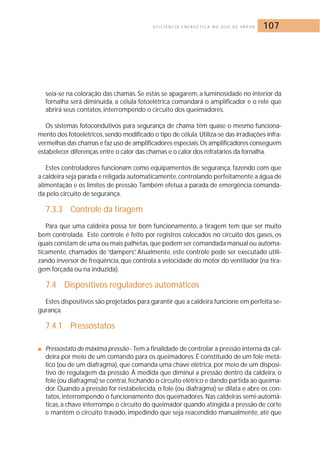 E F I C I Ê N C I A E N E R G É T I C A N O U S O D E VA P O R 107 
seia-se na coloração das chamas. Se estas se apagarem, a luminosidade no interior da 
fornalha será diminuída, a célula fotoelétrica comandará o amplificador e o relé que 
abrirá seus contatos, interrompendo o circuito dos queimadores. 
Os sistemas fotocondutivos para segurança de chama têm quase o mesmo funciona-mento 
dos fotoelétricos, sendo modificado o tipo de célula.Utiliza-se das irradiações infra-vermelhas 
das chamas e faz uso de amplificadores especiais.Os amplificadores conseguem 
estabelecer diferenças entre o calor das chamas e o calor dos refratários da fornalha. 
Estes controladores funcionam como equipamentos de segurança, fazendo com que 
a caldeira seja parada e religada automaticamente, controlando perfeitamente a água de 
alimentação e os limites de pressão. Também efetua a parada de emergência comanda-da 
pelo circuito de segurança. 
7.3.3 Controle da tiragem 
Para que uma caldeira possa ter bom funcionamento, a tiragem tem que ser muito 
bem controlada. Este controle é feito por registros colocados no circuito dos gases, os 
quais constam de uma ou mais palhetas, que podem ser comandada manual ou automa-ticamente, 
chamados de “dampers”. Atualmente, este controle pode ser executado utili-zando 
inversor de freqüência, que controla a velocidade do motor do ventilador (na tira-gem 
forçada ou na induzida). 
7.4 Dispositivos reguladores automáticos 
Estes dispositivos são projetados para garantir que a caldeira funcione em perfeita se-gurança. 
7.4.1 Pressostatos 
■ Pressostato de máxima pressão - Tem a finalidade de controlar a pressão interna da cal-deira 
por meio de um comando para os queimadores. É constituído de um fole metá-lico 
(ou de um diafragma), que comanda uma chave elétrica, por meio de um disposi-tivo 
de regulagem da pressão. À medida que diminui a pressão dentro da caldeira, o 
fole (ou diafragma) se contrai, fechando o circuito elétrico e dando partida ao queima-dor. 
Quando a pressão for restabelecida, o fole (ou diafragma) se dilata e abre os con-tatos, 
interrompendo o funcionamento dos queimadores. Nas caldeiras semi-automá-ticas, 
a chave interrompe o circuito do queimador quando atingida a pressão de corte 
e mantém o circuito travado, impedindo que seja reacendido manualmente, até que 
 