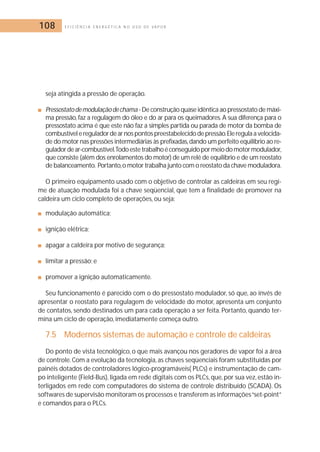 108 E F I C I Ê N C I A E N E R G É T I C A N O U S O D E V A P O R 
seja atingida a pressão de operação. 
■ Pressostato de modulação de chama - De construção quase idêntica ao pressostato de máxi-ma 
pressão, faz a regulagem do óleo e do ar para os queimadores. A sua diferença para o 
pressostato acima é que este não faz a simples partida ou parada de motor da bomba de 
combustível e regulador de ar nos pontos preestabelecido de pressão.Ele regula a velocida-de 
do motor nas pressões intermediárias às prefixadas,dando um perfeito equilíbrio ao re-gulador 
de ar-combustível.Todo este trabalho é conseguido por meio do motor modulador, 
que consiste (além dos enrolamentos do motor) de um relé de equilíbrio e de um reostato 
de balanceamento. Portanto,o motor trabalha junto com o reostato da chave moduladora. 
O primeiro equipamento usado com o objetivo de controlar as caldeiras em seu regi-me 
de atuação modulada foi a chave seqüencial, que tem a finalidade de promover na 
caldeira um ciclo completo de operações, ou seja: 
■ modulação automática; 
■ ignição elétrica; 
■ apagar a caldeira por motivo de segurança; 
■ limitar a pressão; e 
■ promover a ignição automaticamente. 
Seu funcionamento é parecido com o do pressostato modulador, só que, ao invés de 
apresentar o reostato para regulagem de velocidade do motor, apresenta um conjunto 
de contatos, sendo destinados um para cada operação a ser feita. Portanto, quando ter-mina 
um ciclo de operação, imediatamente começa outro. 
7.5 Modernos sistemas de automação e controle de caldeiras 
Do ponto de vista tecnológico, o que mais avançou nos geradores de vapor foi a área 
de controle. Com a evolução da tecnologia, as chaves seqüenciais foram substituídas por 
painéis dotados de controladores lógico-programáveis( PLCs) e instrumentação de cam-po 
inteligente (Field-Bus), ligada em rede digitais com os PLCs, que, por sua vez, estão in-terligados 
em rede com computadores do sistema de controle distribuído (SCADA). Os 
softwares de supervisão monitoram os processos e transferem as informações “set-point” 
e comandos para o PLCs. 
 