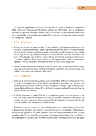 E F I C I Ê N C I A E N E R G É T I C A N O U S O D E VA P O R 109 
Os sistemas supervisores podem ser interligados ao sistema de gestão empresarial 
(ERP) e oferecer instantaneamente grande volume de informação sobre a produção e 
consumo do gerador de vapor, além de históricos variados de desempenho, número de 
horas trabalhadas e de paradas executadas. Estes sistemas têm dois componentes bási-cos 
hardware e software. 
7.5.1 Hardware 
■ Sistema de controle microprocessado - O controladores lógico-programáveis micropro-cessados 
realizam as tarefas de análise e processamento dos sinais recebidos do siste-ma 
de instrumentação (variáveis de processo) e enviam sinais de controle para os atu-adores 
ligados aos equipamentos de processo (variáveis de controle) e também faci-litam 
a interligação com sistemas supervisórios, permitindo a troca de informações 
com toda a indústria. Estes sistemas utilizam microprocessador duplo e devem estar 
ligados à rede de energia de emergência “nobreak”, para maior segurança”. 
■ Sistema de instrumentação - Sensores e transdutores com circuitos eletrônicos embu-tidos 
que converte em sinais elétricos analógicos ou digitais para comunicação com 
os PLCs. Instrumentos inteligentes (Fieldbus). 
7.5.2 Software 
■ Software de intertravamento (lógica de controle) dos PLCs - Software instalado nos PLCs 
para executar a lógica de controle do ciclo completo de operações em conjunto com 
as rotinas de leitura das variáveis controladas, processamento e ajuste das variáveis 
manipuladas, utilizando “set-point”prédefinido ou programado externamente (execu-ção 
das malhas de controle). 
■ Software Sistema supervisório - Software de supervisão e gerenciamento que se comu-nica 
com todos os controladores de processo, enviando e coletando dados destes em 
tempo real, com capacidade de armazenamento destes dados para a geração de grá-ficos 
de tendências e relatórios de produtividade. 
As informações processadas por este software podem ser utilizadas no gerenciamen-to 
de produção de vapor, pois, além de comunicar-se com os controladores de processos 
instalados nos geradores de vapor, também pode ser interligado em rede com os com-putadores 
do sistema de gestão empresarial, que programa a produção da indústria, for-necendo 
todos os subsídios para melhorar a eficiência na produção e utilização do vapor. 
 