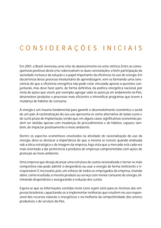 C O N S I D E R A Ç Õ E S I N I C I A I S 
Em 2001, o Brasil vivenciou uma crise de abastecimento no setor elétrico. Entre as conse-qüências 
positivas desta crise sobressaíram-se duas constatações: a forte participação da 
sociedade na busca da solução e o papel importante da eficiência no uso de energia.Em 
decorrência desse processo involuntário de aprendizagem, vem se formando uma cons-ciência 
de que a eficiência energética não pode estar vinculada apenas a questões con-junturais, 
mas deve fazer parte, de forma definitiva, da política energética nacional, por 
meio de ações que visem, por exemplo, agregar valor às ações já em andamento no País, 
desenvolver produtos e processos mais eficientes e intensificar programas que levem à 
mudança de hábitos de consumo. 
A energia é um insumo fundamental para garantir o desenvolvimento econômico e social 
de um país. A racionalização do seu uso apresenta-se como alternativa de baixo custo e 
de curto prazo de implantação, sendo que, em alguns casos, significativas economias po-dem 
ser obtidas apenas com mudanças de procedimentos e de hábitos, capazes, tam-bém, 
de impactar positivamente o meio ambiente. 
Dentre os aspectos econômicos envolvidos na atividade de racionalização do uso da 
energia, deve-se destacar a importância de que a mesma se reveste quando analisada 
sob a ótica estratégica e da imagem da empresa, haja vista que o mercado está cada vez 
mais orientado a dar preferência a produtos de empresas comprometidas com ações de 
proteção ao meio ambiente. 
Uma empresa que deseja alcançar uma estrutura de custos racionalizada e tornar-se mais 
competitiva não pode admitir o desperdício ou usar a energia de forma ineficiente e ir-responsável. 
É necessário,pois, um esforço de todos os empregados da empresa, visando 
obter, como resultado, o mesmo produto ou serviço com menor consumo de energia, eli-minando 
desperdícios e assegurando a redução dos custos. 
Espera-se que as informações contidas neste Livro sejam úteis para os técnicos das em-presas 
brasileiras, capacitando-os a implementar melhorias que resultem no uso respon-sável 
dos recursos naturais e energéticos e na melhoria da competitividade dos setores 
produtivos e de serviços do País. 
 