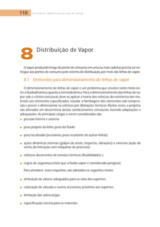 110 E F I C I Ê N C I A E N E R G É T I C A N O U S O D E V A P O R 
8Distribuição de Vapor 
O vapor produzido longe do ponto de consumo em uma ou mais cadeiras precisa ser en-tregue 
aos pontos de consumo pelo sistema de distribuição,por meio das linhas de vapor. 
8.1 Elementos para dimensionamento de linhas de vapor 
O dimensionamento de linhas de vapor é um problema que envolve tanto misto en-tre 
a fluidodinâmica quanto a termodinâmica.Para o dimensionamento das linhas de va-por 
sob o critério estrutural, deve-se aplicar a teoria dos esforços da resistência dos ma-teriais 
aos elementos especificados, estudar a flambagem dos elementos sob compres-são 
e prever e dimensionar os esforços por dilatações térmicas.Muitas vezes, o projetos 
são alterados em decorrência destas condicionantes estruturais, fazendo adaptações e 
adequações. As principais cargas a serem consideradas são: 
■ pressão interna e externa; 
■ peso próprio da linha, peso do fluido; 
■ peso localizado (acessórios, peso resultante de outras linhas); 
■ ações dinâmicas internas (golpes de aríete, impactos, vibrações) e externas (ação do 
vento, da interação com máquinas de processo); 
■ esforços decorrentes de tensões térmicas (flexibilidade); e 
■ regras de segurança (visto que o fluido vapor é considerado perigoso). 
Para atendera esses requisitos, são adotados os seguintes meios: 
■ atribuição de valores adequados para os vãos dos suportes; 
■ colocação de válvulas e outros acessórios próximos aos suportes; 
■ limitação das sobrecargas; 
■ especificação correta para os materiais; 
 